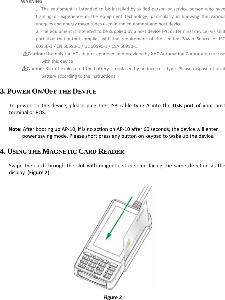 WARCCa3. POWERTopoweterminal Note:Aftpow4. USING TSwipethdisplay.(    RNING:1.Theequipmentistrainingorexperienenergiesandenergy2.Theequipmentisportthatthatoutpu60950‐1/EN60590‐Caution:UseonlytheACwiththisdeviceaution:RiskofexplosiobatteryaccordingR ON/OFF THE Dronthedevice,pleorPOS.terbootingupAP‐10,wersavingmode.PleaTHE MAGNETICecardthroughthesFigure2)sintendedtobeinstallnceintheequipmentmagnitudesusedintheintendedtobesuppliedutcomplieswiththere‐1/UL60590‐1/CSA60Cadapterapprovedandonifthebatteryisreplagtotheinstructions.DEVICE aseplugtheUSBcaifisnoactiononAP‐aseshortpressanyb CARD READERslotwithmagneticsFigure2edbyskilledpersonortechnology,particularleequipmentandhostdedbyahostdevice(PCoequirementoftheLim0950‐1providedbyXACAutomacedbyanincorrecttypabletypeAintothe‐10after60seconds,uttononkeypadtowR stripesidefacingthe rservicepersonwhohayinknowingthevarioevice.orterminaldevice)viaUitedPowerSourceofmationCorporationforupe.PleasedisposeofusUSBportofyourhothedevicewillenterwakeupthedevice. esamedirectionastaveousUSBIECusesedostthe