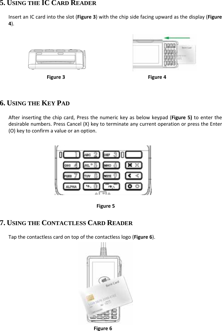 5. USING THE IC CARD READER InsertanICcardintotheslot(Figure3)withthechipsidefacingupwardasthedisplay(Figure4).    Figure3Figure46. USING THE KEY PAD Afterinsertingthechipcard,Pressthenumerickeyasbelowkeypad(Figure5)toenterthedesirablenumbers.PressCancel(X)keytoterminateanycurrentoperationorpresstheEnter(O)keytoconfirmavalueoranoption.       Figure57. USING THE CONTACTLESS CARD READER Tapthecontactlesscardontopofthecontactlesslogo(Figure6).        Figure6