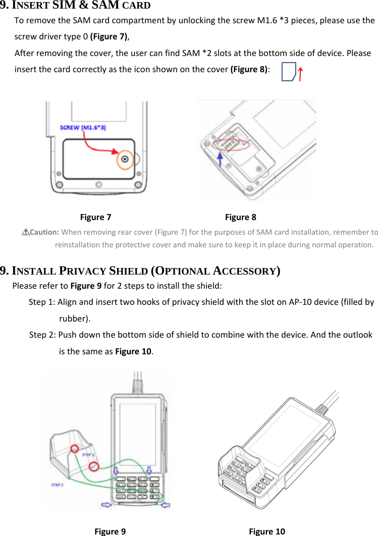  9. INSERT SIM &amp; SAM CARD ToremovetheSAMcardcompartmentbyunlockingthescrewM1.6*3pieces,pleaseusethescrewdrivertype0(Figure7),Afterremovingthecover,theusercanfindSAM*2slotsatthebottomsideofdevice.Pleaseinsertthecardcorrectlyastheiconshownonthecover(Figure8):Figure7Figure8Caution:Whenremovingrearcover(Figure7)forthepurposesofSAMcardinstallation,remembertoreinstallationtheprotectivecoverandmakesuretokeepitinplaceduringnormaloperation.9. INSTALL PRIVACY SHIELD (OPTIONAL ACCESSORY)   PleaserefertoFigure9for2stepstoinstalltheshield:Step1:AlignandinserttwohooksofprivacyshieldwiththeslotonAP‐10device(filledbyrubber).Step2:Pushdownthebottomsideofshieldtocombinewiththedevice.AndtheoutlookisthesameasFigure10.           Figure9Figure10 