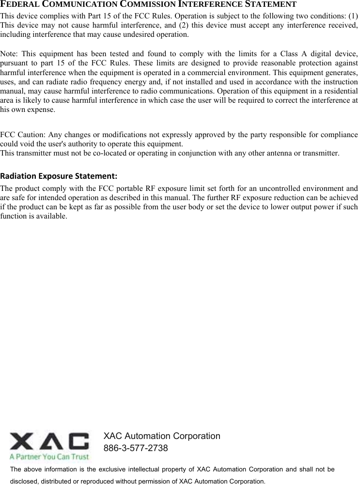  FEDERAL COMMUNICATION COMMISSION INTERFERENCE STATEMENT This device complies with Part 15 of the FCC Rules. Operation is subject to the following two conditions: (1) This device may not cause harmful interference, and (2) this device must accept any interference received, including interference that may cause undesired operation. Note: This equipment has been tested and found to comply with the limits for a Class A digital device, pursuant to part 15 of the FCC Rules. These limits are designed to provide reasonable protection against harmful interference when the equipment is operated in a commercial environment. This equipment generates, uses, and can radiate radio frequency energy and, if not installed and used in accordance with the instruction manual, may cause harmful interference to radio communications. Operation of this equipment in a residential area is likely to cause harmful interference in which case the user will be required to correct the interference at his own expense.  FCC Caution: Any changes or modifications not expressly approved by the party responsible for compliance could void the user&apos;s authority to operate this equipment. This transmitter must not be co-located or operating in conjunction with any other antenna or transmitter. RadiationExposureStatement:The product comply with the FCC portable RF exposure limit set forth for an uncontrolled environment and are safe for intended operation as described in this manual. The further RF exposure reduction can be achieved if the product can be kept as far as possible from the user body or set the device to lower output power if such function is available. The  above  information  is  the  exclusive  intellectual  property  of  XAC  Automation  Corporation  and  shall  not  be disclosed, distributed or reproduced without permission of XAC Automation Corporation.     XAC Automation Corporation 886-3-577-2738