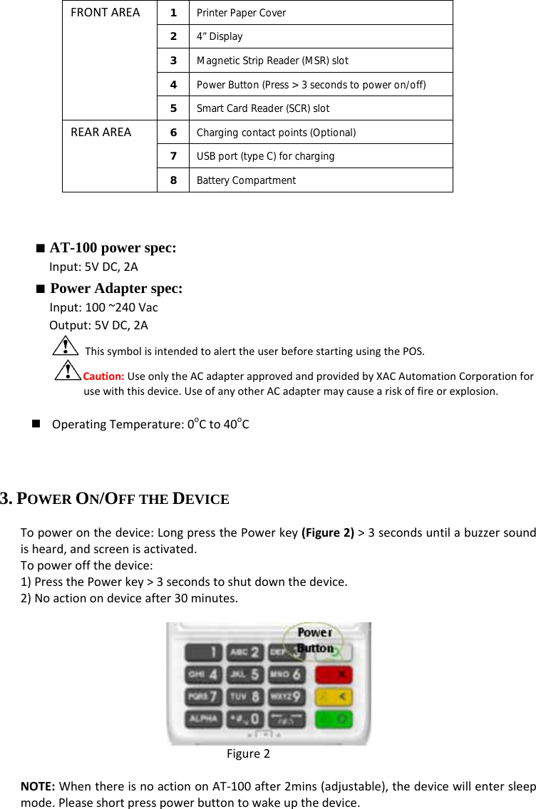 FRONTAREA1  Printer Paper Cover 2  4” Display 3  Magnetic Strip Reader (MSR) slot 4  Power Button (Press &gt; 3 seconds to power on/off) 5  Smart Card Reader (SCR) slot REARAREA6  Charging contact points (Optional) 7  USB port (type C) for charging 8  Battery Compartment ■ AT-100 power spec: Input:5VDC,2A■ Power Adapter spec: Input:100~240VacOutput:5VDC,2AThissymbolisintendedtoalerttheuserbeforestartingusingthePOS.Caution:UseonlytheACadapterapprovedandprovidedbyXACAutomationCorporationforusewiththisdevice.UseofanyotherACadaptermaycauseariskoffireorexplosion. OperatingTemperature:0oCto40oC3. POWER ON/OFF THE DEVICE Topoweronthedevice:LongpressthePowerkey(Figure2)&gt;3secondsuntilabuzzersoundisheard,andscreenisactivated.Topoweroffthedevice:1)PressthePowerkey&gt;3secondstoshutdownthedevice.2)Noactionondeviceafter30minutes.Figure2NOTE:WhenthereisnoactiononAT‐100after2mins(adjustable),thedevicewillentersleepmode.Pleaseshortpresspowerbuttontowakeupthedevice.