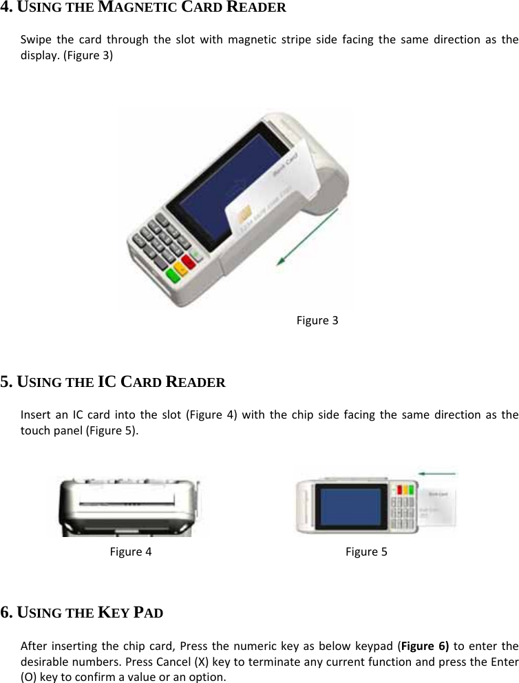   4. USING THE MAGNETIC CARD READER Swipethecardthroughtheslotwithmagneticstripesidefacingthesamedirectionasthedisplay.(Figure3)  Figure3  5. USING THE IC CARD READER InsertanICcardintotheslot(Figure4)withthechipsidefacingthesamedirectionasthetouchpanel(Figure5).   Figure4Figure56. USING THE KEY PAD Afterinsertingthechipcard,Pressthenumerickeyasbelowkeypad(Figure6)toenterthedesirablenumbers.PressCancel(X)keytoterminateanycurrentfunctionandpresstheEnter(O)keytoconfirmavalueoranoption. 