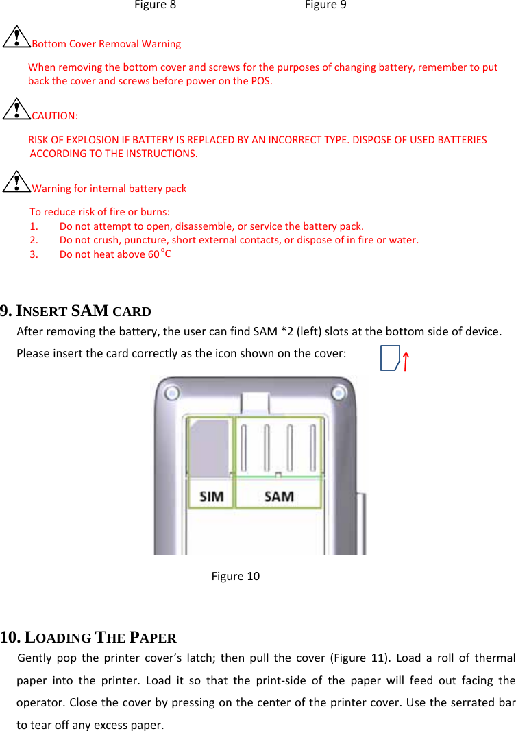 Figure8Figure9BottomCoverRemovalWarningWhenremovingthebottomcoverandscrewsforthepurposesofchangingbattery,remembertoputbackthecoverandscrewsbeforepoweronthePOS.CAUTION:RISKOFEXPLOSIONIFBATTERYISREPLACEDBYANINCORRECTTYPE.DISPOSEOFUSEDBATTERIESACCORDINGTOTHEINSTRUCTIONS.WarningforinternalbatterypackToreduceriskoffireorburns:1. Donotattempttoopen,disassemble,orservicethebatterypack.2. Donotcrush,puncture,shortexternalcontacts,ordisposeofinfireorwater.3. Donotheatabove60oC 9. INSERT SAM CARD   Afterremovingthebattery,theusercanfindSAM*2(left)slotsatthebottomsideofdevice.Pleaseinsertthecardcorrectlyastheiconshownonthecover: Figure10 10. LOADING THE PAPER Gentlypoptheprintercover’slatch;thenpullthecover(Figure11).Loadarollofthermalpaperintotheprinter.Loaditsothattheprint‐sideofthepaperwillfeedoutfacingtheoperator.Closethecoverbypressingonthecenteroftheprintercover.Usetheserratedbartotearoffanyexcesspaper. 