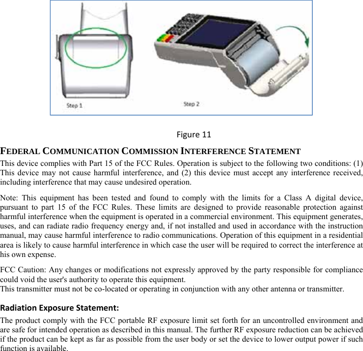  Figure11 FEDERAL COMMUNICATION COMMISSION INTERFERENCE STATEMENT This device complies with Part 15 of the FCC Rules. Operation is subject to the following two conditions: (1) This device may not cause harmful interference, and (2) this device must accept any interference received, including interference that may cause undesired operation. Note: This equipment has been tested and found to comply with the limits for a Class A digital device, pursuant to part 15 of the FCC Rules. These limits are designed to provide reasonable protection against harmful interference when the equipment is operated in a commercial environment. This equipment generates, uses, and can radiate radio frequency energy and, if not installed and used in accordance with the instruction manual, may cause harmful interference to radio communications. Operation of this equipment in a residential area is likely to cause harmful interference in which case the user will be required to correct the interference at his own expense. FCC Caution: Any changes or modifications not expressly approved by the party responsible for compliance could void the user&apos;s authority to operate this equipment. This transmitter must not be co-located or operating in conjunction with any other antenna or transmitter. RadiationExposureStatement:The product comply with the FCC portable RF exposure limit set forth for an uncontrolled environment and are safe for intended operation as described in this manual. The further RF exposure reduction can be achieved if the product can be kept as far as possible from the user body or set the device to lower output power if such function is available. 