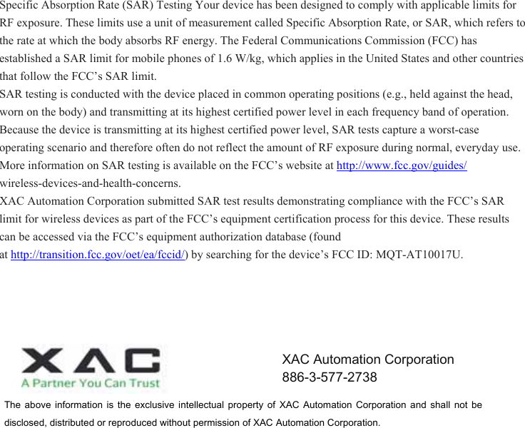 Specific Absorption Rate (SAR) Testing Your device has been designed to comply with applicable limits for RF exposure. These limits use a unit of measurement called Specific Absorption Rate, or SAR, which refers to the rate at which the body absorbs RF energy. The Federal Communications Commission (FCC) has established a SAR limit for mobile phones of 1.6 W/kg, which applies in the United States and other countries that follow the FCC’s SAR limit.  SAR testing is conducted with the device placed in common operating positions (e.g., held against the head, worn on the body) and transmitting at its highest certified power level in each frequency band of operation. Because the device is transmitting at its highest certified power level, SAR tests capture a worst-case operating scenario and therefore often do not reflect the amount of RF exposure during normal, everyday use.  More information on SAR testing is available on the FCC’s website at http://www.fcc.gov/guides/  wireless-devices-and-health-concerns.  XAC Automation Corporation submitted SAR test results demonstrating compliance with the FCC’s SAR limit for wireless devices as part of the FCC’s equipment certification process for this device. These results can be accessed via the FCC’s equipment authorization database (found at http://transition.fcc.gov/oet/ea/fccid/) by searching for the device’s FCC ID: MQT-AT10017U. The  above  information  is  the  exclusive  intellectual  property  of  XAC  Automation  Corporation  and  shall  not  be disclosed, distributed or reproduced without permission of XAC Automation Corporation.       XAC Automation Corporation 886-3-577-2738