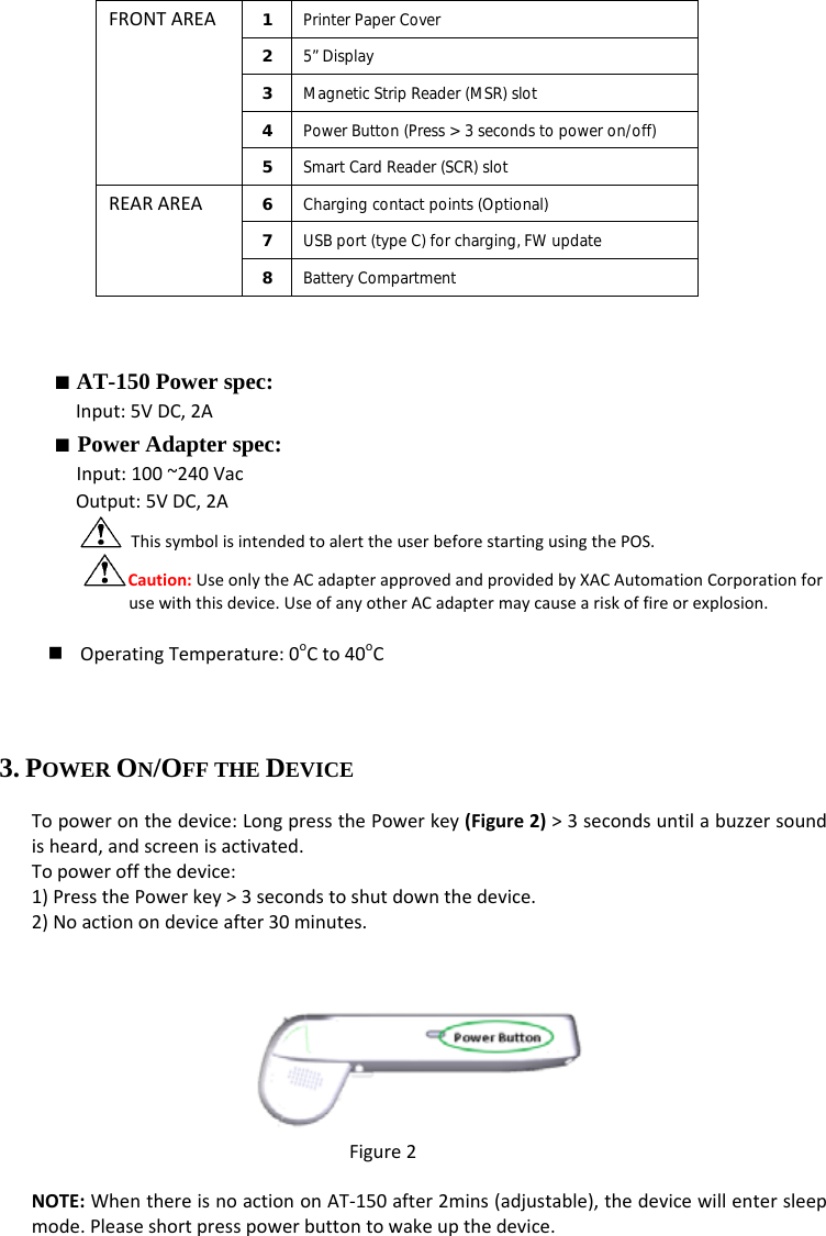 FRONTAREA1  Printer Paper Cover 2  5” Display 3  Magnetic Strip Reader (MSR) slot 4  Power Button (Press &gt; 3 seconds to power on/off) 5  Smart Card Reader (SCR) slot REARAREA6  Charging contact points (Optional) 7  USB port (type C) for charging, FW update 8  Battery Compartment ■ AT-150 Power spec: Input:5VDC,2A■ Power Adapter spec: Input:100~240VacOutput:5VDC,2AThissymbolisintendedtoalerttheuserbeforestartingusingthePOS.Caution:UseonlytheACadapterapprovedandprovidedbyXACAutomationCorporationforusewiththisdevice.UseofanyotherACadaptermaycauseariskoffireorexplosion. OperatingTemperature:0oCto40oC3. POWER ON/OFF THE DEVICE Topoweronthedevice:LongpressthePowerkey(Figure2)&gt;3secondsuntilabuzzersoundisheard,andscreenisactivated.Topoweroffthedevice:1)PressthePowerkey&gt;3secondstoshutdownthedevice.2)Noactionondeviceafter30minutes.Figure2NOTE:WhenthereisnoactiononAT‐150after2mins(adjustable),thedevicewillentersleepmode.Pleaseshortpresspowerbuttontowakeupthedevice.