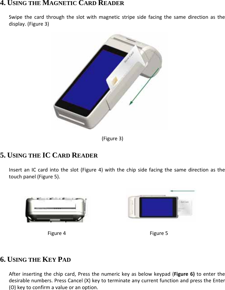   4. USING THE MAGNETIC CARD READER Swipethecardthroughtheslotwithmagneticstripesidefacingthesamedirectionasthedisplay.(Figure3)Figure3          (Figure3) 5. USING THE IC CARD READER InsertanICcardintotheslot(Figure4)withthechipsidefacingthesamedirectionasthetouchpanel(Figure5).   Figure4Figure56. USING THE KEY PAD Afterinsertingthechipcard,Pressthenumerickeyasbelowkeypad(Figure6)toenterthedesirablenumbers.PressCancel(X)keytoterminateanycurrentfunctionandpresstheEnter(O)keytoconfirmavalueoranoption.  