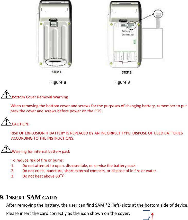            Figure8Figure9BottomCoverRemovalWarningWhenremovingthebottomcoverandscrewsforthepurposesofchangingbattery,remembertoputbackthecoverandscrewsbeforepoweronthePOS.CAUTION:RISKOFEXPLOSIONIFBATTERYISREPLACEDBYANINCORRECTTYPE.DISPOSEOFUSEDBATTERIESACCORDINGTOTHEINSTRUCTIONS.WarningforinternalbatterypackToreduceriskoffireorburns:1. Donotattempttoopen,disassemble,orservicethebatterypack.2. Donotcrush,puncture,shortexternalcontacts,ordisposeofinfireorwater.3. Donotheatabove60oC 9. INSERT SAM CARD   Afterremovingthebattery,theusercanfindSAM*2(left)slotsatthebottomsideofdevice.Pleaseinsertthecardcorrectlyastheiconshownonthecover: