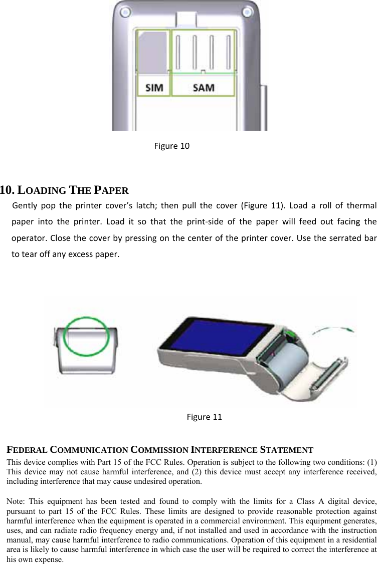  Figure10 10. LOADING THE PAPER Gentlypoptheprintercover’slatch;thenpullthecover(Figure11).Loadarollofthermalpaperintotheprinter.Loaditsothattheprint‐sideofthepaperwillfeedoutfacingtheoperator.Closethecoverbypressingonthecenteroftheprintercover.Usetheserratedbartotearoffanyexcesspaper.  Figure11  FEDERAL COMMUNICATION COMMISSION INTERFERENCE STATEMENT This device complies with Part 15 of the FCC Rules. Operation is subject to the following two conditions: (1) This device may not cause harmful interference, and (2) this device must accept any interference received, including interference that may cause undesired operation. Note: This equipment has been tested and found to comply with the limits for a Class A digital device, pursuant to part 15 of the FCC Rules. These limits are designed to provide reasonable protection against harmful interference when the equipment is operated in a commercial environment. This equipment generates, uses, and can radiate radio frequency energy and, if not installed and used in accordance with the instruction manual, may cause harmful interference to radio communications. Operation of this equipment in a residential area is likely to cause harmful interference in which case the user will be required to correct the interference at his own expense. 