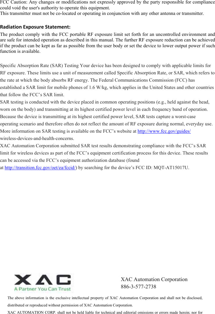  FCC Caution: Any changes or modifications not expressly approved by the party responsible for compliance could void the user&apos;s authority to operate this equipment. This transmitter must not be co-located or operating in conjunction with any other antenna or transmitter. RadiationExposureStatement:The product comply with the FCC portable RF exposure limit set forth for an uncontrolled environment and are safe for intended operation as described in this manual. The further RF exposure reduction can be achieved if the product can be kept as far as possible from the user body or set the device to lower output power if such function is available. Specific Absorption Rate (SAR) Testing Your device has been designed to comply with applicable limits for RF exposure. These limits use a unit of measurement called Specific Absorption Rate, or SAR, which refers to the rate at which the body absorbs RF energy. The Federal Communications Commission (FCC) has established a SAR limit for mobile phones of 1.6 W/kg, which applies in the United States and other countries that follow the FCC’s SAR limit.  SAR testing is conducted with the device placed in common operating positions (e.g., held against the head, worn on the body) and transmitting at its highest certified power level in each frequency band of operation. Because the device is transmitting at its highest certified power level, SAR tests capture a worst-case operating scenario and therefore often do not reflect the amount of RF exposure during normal, everyday use.  More information on SAR testing is available on the FCC’s website at http://www.fcc.gov/guides/  wireless-devices-and-health-concerns.  XAC Automation Corporation submitted SAR test results demonstrating compliance with the FCC’s SAR limit for wireless devices as part of the FCC’s equipment certification process for this device. These results can be accessed via the FCC’s equipment authorization database (found at http://transition.fcc.gov/oet/ea/fccid/) by searching for the device’s FCC ID: MQT-AT15017U. The above information is the exclusive intellectual property of XAC Automation Corporation and shall not be disclosed, distributed or reproduced without permission of XAC Automation Corporation.         XAC AUTOMATION CORP. shall not be held liable for technical and editorial omissions or errors made herein; nor for XAC Automation Corporation 886-3-577-2738 
