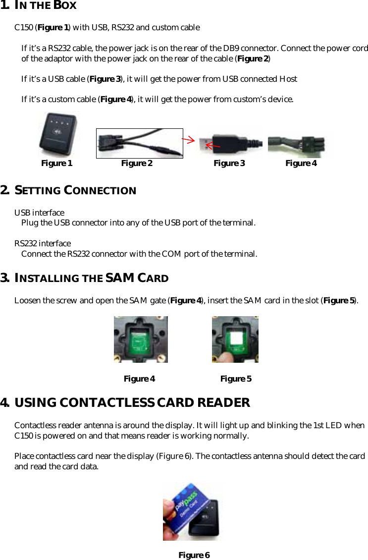 1. IN THE BOX  C150 (Figure 1) with USB, RS232 and custom cable    If it’s a RS232 cable, the power jack is on the rear of the DB9 connector. Connect the power cord of the adaptor with the power jack on the rear of the cable (Figure 2)  If it’s a USB cable (Figure 3), it will get the power from USB connected Host  If it’s a custom cable (Figure 4), it will get the power from custom’s device.             Figure 1            Figure 2               Figure 3          Figure 4  2. SETTING CONNECTION  USB interface Plug the USB connector into any of the USB port of the terminal.  RS232 interface Connect the RS232 connector with the COM port of the terminal.   3. INSTALLING THE SAM CARD  Loosen the screw and open the SAM gate (Figure 4), insert the SAM card in the slot (Figure 5).                 Figure 4                Figure 54. USING CONTACTLESS CARD READER  Contactless reader antenna is around the display. It will light up and blinking the 1st LED when C150 is powered on and that means reader is working normally.  Place contactless card near the display (Figure 6). The contactless antenna should detect the card and read the card data.    Figure 6 