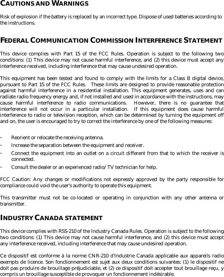 CAUTIONS AND WARNINGS  Risk of explosion if the battery is replaced by an incorrect type. Dispose of used batteries according to the instructions.  FEDERAL COMMUNICATION COMMISSION INTERFERENCE STATEMENT  This device complies with Part 15 of the FCC Rules. Operation is subject to the following two conditions: (1) This device may not cause harmful interference, and (2) this device must accept any interference received, including interference that may cause undesired operation.  This equipment has been tested and found to comply with the limits for a Class B digital device, pursuant to Part 15 of the FCC Rules.  These limits are designed to provide reasonable protection against harmful interference in a residential installation. This equipment generates, uses and can radiate radio frequency energy and, if not installed and used in accordance with the instructions, may cause harmful interference to radio communications.  However, there is no guarantee that interference will not occur in a particular installation.  If this equipment does cause harmful interference to radio or television reception, which can be determined by turning the equipment off and on, the user is encouraged to try to correct the interference by one of the following measures:‐ Reorient or relocate the receiving antenna. ‐ Increase the separation between the equipment and receiver. ‐ Connect the equipment into an outlet on a circuit different from that to which the receiver is connected. ‐ Consult the dealer or an experienced radio/TV technician for help.  FCC Caution: Any changes or modifications not expressly approved by the party responsible for compliance could void the user&apos;s authority to operate this equipment. This transmitter must not be co-located or operating in conjunction with any other antenna or transmitter.  INDUSTRY CANADA STATEMENT  This device complies with RSS-210 of the Industry Canada Rules. Operation is subject to the following two conditions: (1) This device may not cause harmful interference, and (2) this device must accept any interference received, including interference that may cause undesired operation.  Ce dispositif est conforme à la norme CNR-210 d&apos;Industrie Canada applicable aux appareils radio exempts de licence. Son fonctionnement est sujet aux deux conditions suivantes: (1) le dispositif ne doit pas produire de brouillage préjudiciable, et (2) ce dispositif doit accepter tout brouillage reçu, y compris un brouillage susceptible de provoquer un fonctionnement indésirable.     