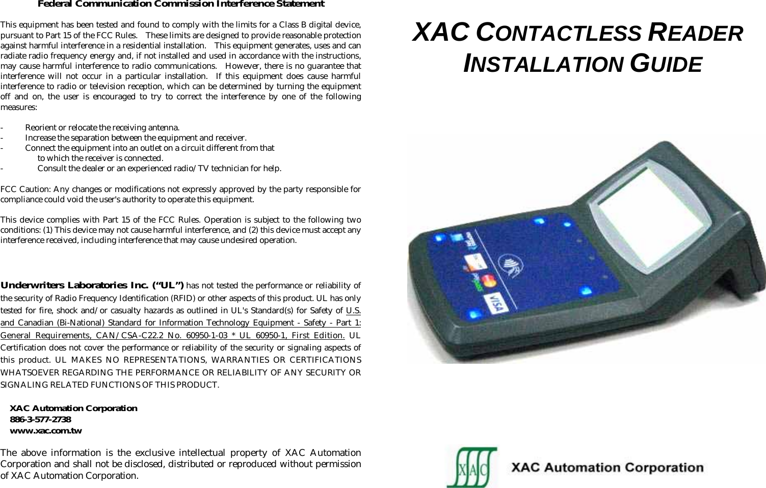  Federal Communication Commission Interference Statement  This equipment has been tested and found to comply with the limits for a Class B digital device, pursuant to Part 15 of the FCC Rules.   These limits are designed to provide reasonable protection against harmful interference in a residential installation.    This equipment generates, uses and can radiate radio frequency energy and, if not installed and used in accordance with the instructions, may cause harmful interference to radio communications.  However, there is no guarantee that interference will not occur in a particular installation.  If this equipment does cause harmful interference to radio or television reception, which can be determined by turning the equipment off and on, the user is encouraged to try to correct the interference by one of the following measures:  -  Reorient or relocate the receiving antenna. -  Increase the separation between the equipment and receiver. -  Connect the equipment into an outlet on a circuit different from that to which the receiver is connected. - Consult the dealer or an experienced radio/TV technician for help.  FCC Caution: Any changes or modifications not expressly approved by the party responsible for compliance could void the user&apos;s authority to operate this equipment.  This device complies with Part 15 of the FCC Rules. Operation is subject to the following two conditions: (1) This device may not cause harmful interference, and (2) this device must accept any interference received, including interference that may cause undesired operation.   Underwriters Laboratories Inc. (“UL”) has not tested the performance or reliability of the security of Radio Frequency Identification (RFID) or other aspects of this product. UL has only tested for fire, shock and/or casualty hazards as outlined in UL&apos;s Standard(s) for Safety of U.S. and Canadian (Bi-National) Standard for Information Technology Equipment - Safety - Part 1: General Requirements, CAN/CSA-C22.2 No. 60950-1-03 * UL 60950-1, First Edition. UL Certification does not cover the performance or reliability of the security or signaling aspects of this product. UL MAKES NO REPRESENTATIONS, WARRANTIES OR CERTIFICATIONS WHATSOEVER REGARDING THE PERFORMANCE OR RELIABILITY OF ANY SECURITY OR  SIGNALING RELATED FUNCTIONS OF THIS PRODUCT.  XAC Automation Corporation 886-3-577-2738 www.xac.com.tw  The above information is the exclusive intellectual property of XAC Automation Corporation and shall not be disclosed, distributed or reproduced without permission  of XAC Automation Corporation.   XAC CONTACTLESS READER INSTALLATION GUIDE                                                          