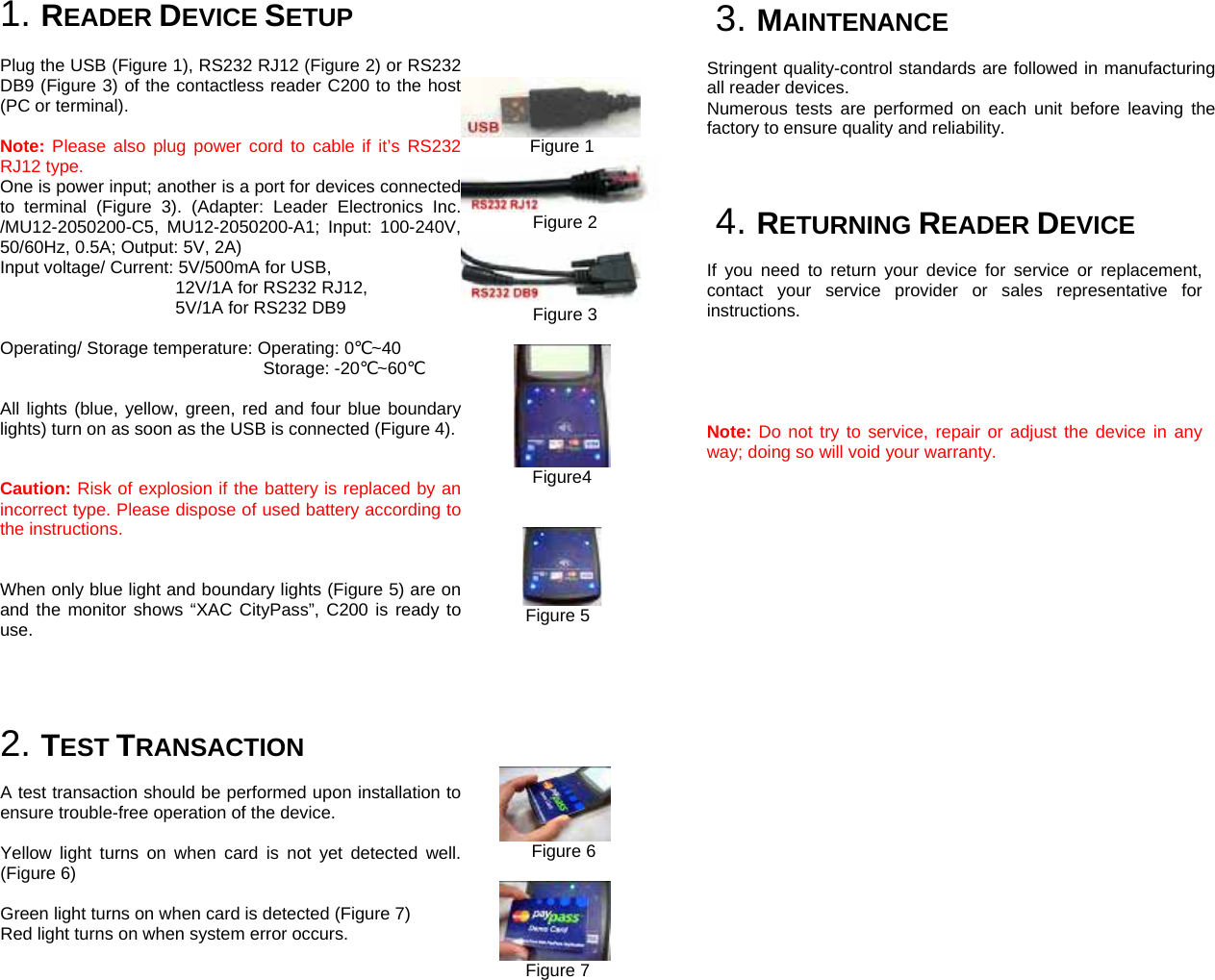  1. READER DEVICE SETUP  Plug the USB (Figure 1), RS232 RJ12 (Figure 2) or RS232 DB9 (Figure 3) of the contactless reader C200 to the host (PC or terminal).     Note: Please also plug power cord to cable if it’s RS232 RJ12 type.   One is power input; another is a port for devices connected to terminal (Figure 3). (Adapter: Leader Electronics Inc. /MU12-2050200-C5, MU12-2050200-A1; Input: 100-240V, 50/60Hz, 0.5A; Output: 5V, 2A) Input voltage/ Current: 5V/500mA for USB,   12V/1A for RS232 RJ12,   5V/1A for RS232 DB9        Operating/ Storage temperature: Operating: 0℃~40 Storage: -20℃~60℃   All lights (blue, yellow, green, red and four blue boundary lights) turn on as soon as the USB is connected (Figure 4).   Caution: Risk of explosion if the battery is replaced by an incorrect type. Please dispose of used battery according to the instructions.   When only blue light and boundary lights (Figure 5) are on and the monitor shows “XAC CityPass”, C200 is ready to use.     2. TEST TRANSACTION  A test transaction should be performed upon installation to ensure trouble-free operation of the device.  Yellow light turns on when card is not yet detected well. (Figure 6)  Green light turns on when card is detected (Figure 7) Red light turns on when system error occurs.                  Figure 1      Figure 2      Figure 3         Figure4         Figure 5                    Figure 6        Figure 7     3. MAINTENANCE  Stringent quality-control standards are followed in manufacturing all reader devices. Numerous tests are performed on each unit before leaving the factory to ensure quality and reliability.          4. RETURNING READER DEVICE  If you need to return your device for service or replacement, contact your service provider or sales representative for instructions.      Note: Do not try to service, repair or adjust the device in any way; doing so will void your warranty.           