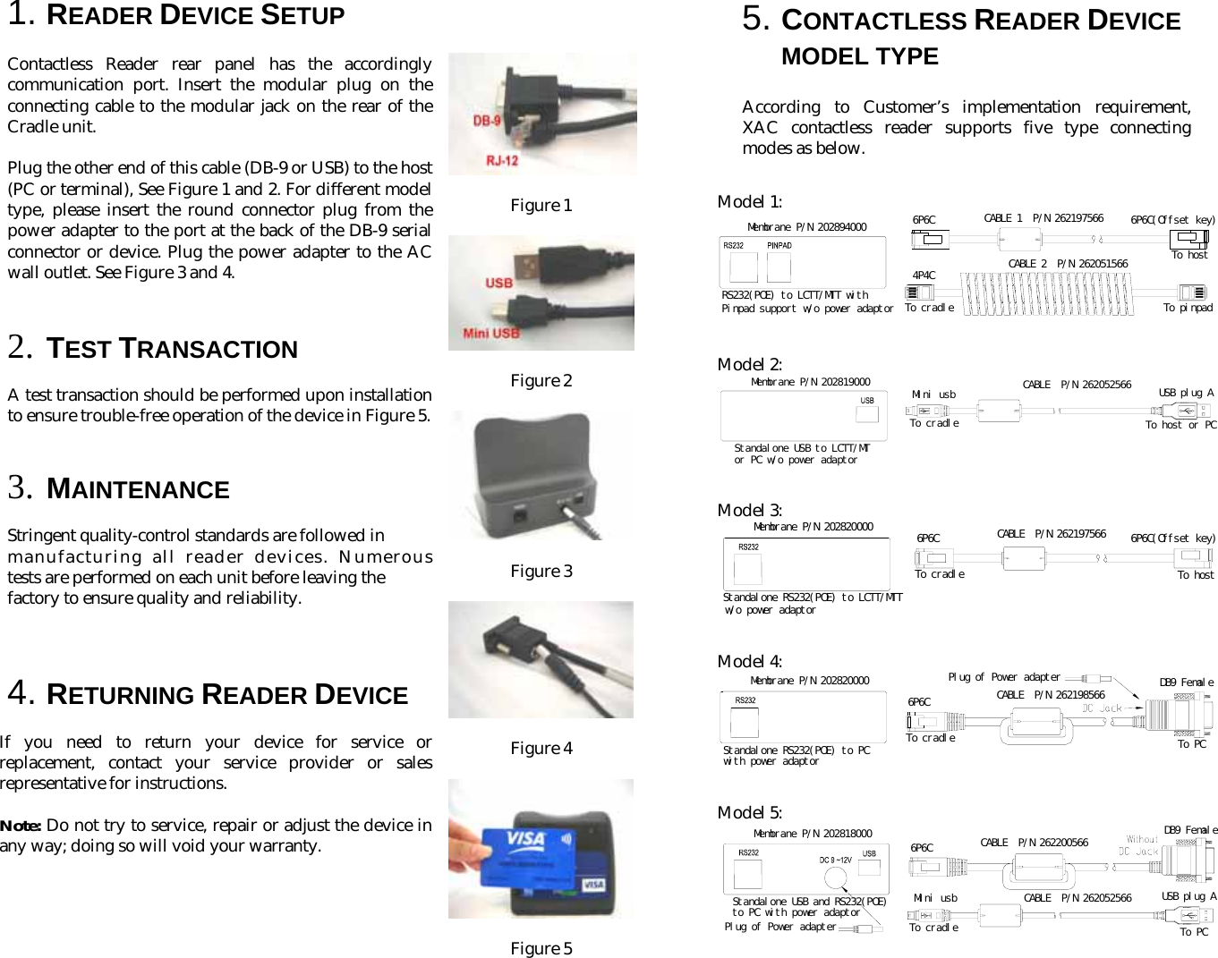  1. READER DEVICE SETUP  Contactless Reader rear panel has the accordingly communication port. Insert the modular plug on the connecting cable to the modular jack on the rear of the Cradle unit.  Plug the other end of this cable (DB-9 or USB) to the host (PC or terminal), See Figure 1 and 2. For different model type, please insert the round connector plug from the power adapter to the port at the back of the DB-9 serial connector or device. Plug the power adapter to the AC wall outlet. See Figure 3 and 4.   2. TEST TRANSACTION  A test transaction should be performed upon installation to ensure trouble-free operation of the device in Figure 5.   3. MAINTENANCE        Stringent quality-control standards are followed in           manufacturing  all  reader  devices.  Numerous        tests are performed on each unit before leaving the        factory to ensure quality and reliability.      4. RETURNING READER DEVICE  If you need to return your device for service or replacement, contact your service provider or sales representative for instructions.  Note: Do not try to service, repair or adjust the device in any way; doing so will void your warranty.              Figure 1    Figure 2    Figure 3    Figure 4     Figure 5    5. CONTACTLESS READER DEVICE MODEL TYPE  According to Customer’s implementation requirement, XAC contactless reader supports five type connecting modes as below.   Model 1: To cradle6P6CMembrane P/N 202894000RS232(POE) to LCTT/MTT withPinpad support w/o power adaptor4P4C6P6C(Offset key)CABLE 1  P/N 262197566CABLE 2  P/N 262051566To pinpadTo host  Model 2: Membrane P/N 202819000Standalone USB to LCTT/MTor PC w/o power adaptorCABLE  P/N 262052566Mini usbTo cradleUSB plug ATo host or PC  Model 3: To cradle To host w/o power adaptorStandalone RS232(POE) to LCTT/MTTMembrane P/N 202820000 6P6C CABLE  P/N 262197566 6P6C(Offset key)  Model 4: To PCTo cradleStandalone RS232(POE) to PCwith power adaptorMembrane P/N 2028200006P6C CABLE  P/N 262198566Plug of Power adapter DB9 Female  Model 5: Standalone USB and RS232(POE)to PC with power adaptorPlug of Power adapterMembrane P/N 202818000 DB9 FemaleTo cradleMini usb6P6CTo PCCABLE  P/N 262052566CABLE  P/N 262200566USB plug A                                       