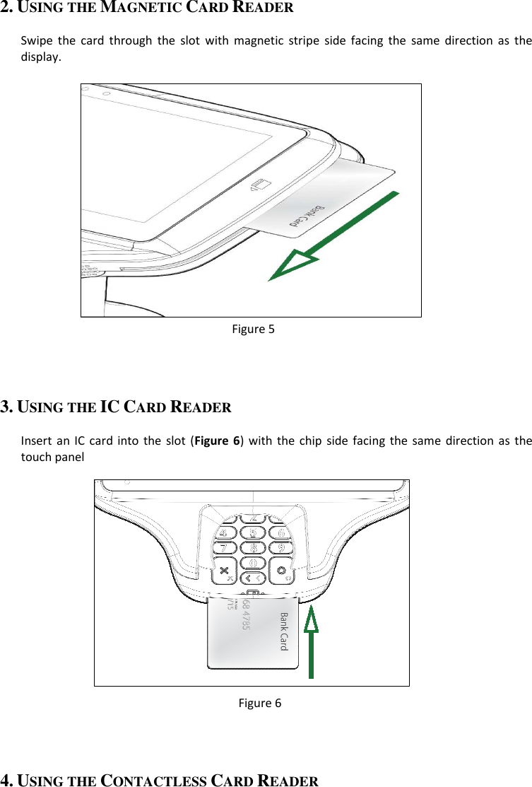 2. USING THE MAGNETIC CARD READER  Swipe  the  card  through  the  slot  with  magnetic  stripe  side  facing  the  same  direction  as  the display.              Figure 5  3. USING THE IC CARD READER  Insert an IC card into  the  slot  (Figure  6)  with  the chip side  facing  the  same  direction  as the touch panel            Figure 6  4. USING THE CONTACTLESS CARD READER 