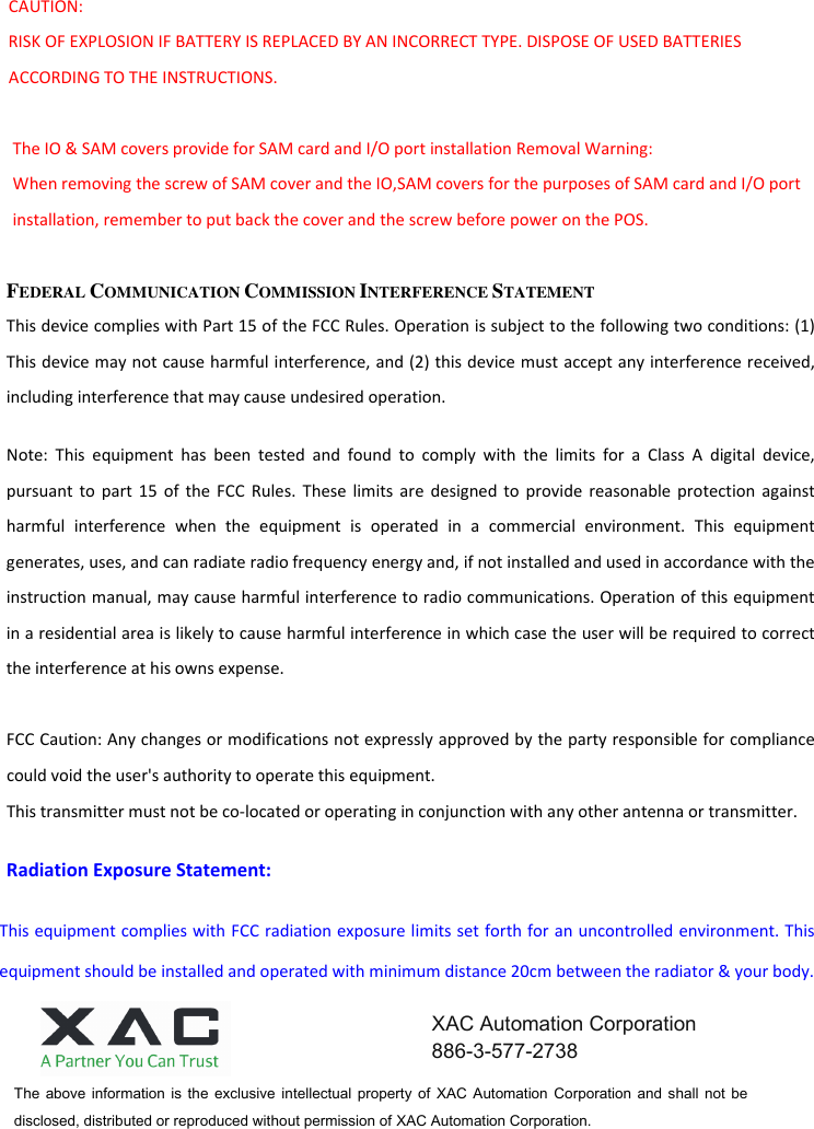 CAUTION:     RISK OF EXPLOSION IF BATTERY IS REPLACED BY AN INCORRECT TYPE. DISPOSE OF USED BATTERIES ACCORDING TO THE INSTRUCTIONS.  The IO &amp; SAM covers provide for SAM card and I/O port installation Removal Warning: When removing the screw of SAM cover and the IO,SAM covers for the purposes of SAM card and I/O port installation, remember to put back the cover and the screw before power on the POS.  FEDERAL COMMUNICATION COMMISSION INTERFERENCE STATEMENT This device complies with Part 15 of the FCC Rules. Operation is subject to the following two conditions: (1) This device may not cause harmful interference, and (2) this device must accept any interference received, including interference that may cause undesired operation. Note:  This  equipment  has  been  tested  and  found  to  comply  with  the  limits  for  a  Class  A  digital  device, pursuant to  part  15  of the  FCC  Rules.  These  limits  are  designed  to  provide  reasonable protection  against harmful  interference  when  the  equipment  is  operated  in  a  commercial  environment.  This  equipment generates, uses, and can radiate radio frequency energy and, if not installed and used in accordance with the instruction manual, may cause harmful interference to radio communications. Operation of this equipment in a residential area is likely to cause harmful interference in which case the user will be required to correct the interference at his owns expense.  FCC Caution: Any changes or modifications not expressly approved by the party responsible for compliance could void the user&apos;s authority to operate this equipment. This transmitter must not be co-located or operating in conjunction with any other antenna or transmitter. Radiation Exposure Statement: This equipment complies with FCC radiation exposure limits set forth for an uncontrolled environment. This equipment should be installed and operated with minimum distance 20cm between the radiator &amp; your body. The  above  information  is  the  exclusive  intellectual  property  of  XAC  Automation  Corporation  and  shall  not  be disclosed, distributed or reproduced without permission of XAC Automation Corporation.        XAC Automation Corporation 886-3-577-2738 