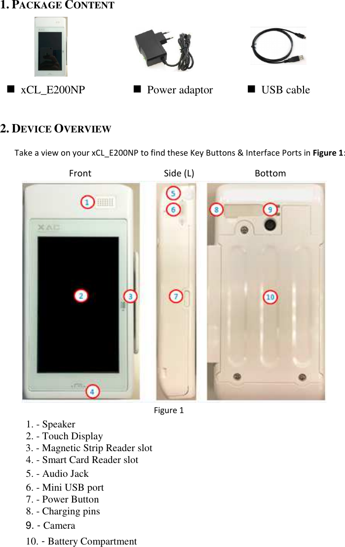  1. PACKAGE CONTENT        2. DEVICE OVERVIEW  Take a view on your xCL_E200NP to find these Key Buttons &amp; Interface Ports in Figure 1:         Figure 1   1. - Speaker 2. - Touch Display 3. - Magnetic Strip Reader slot 4. - Smart Card Reader slot 5. - Audio Jack 6. - Mini USB port 7. - Power Button 8. - Charging pins     9. - Camera 10. - Battery Compartment Front  Side (L)  Bottom  xCL_E200NP   Power adaptor   USB cable 