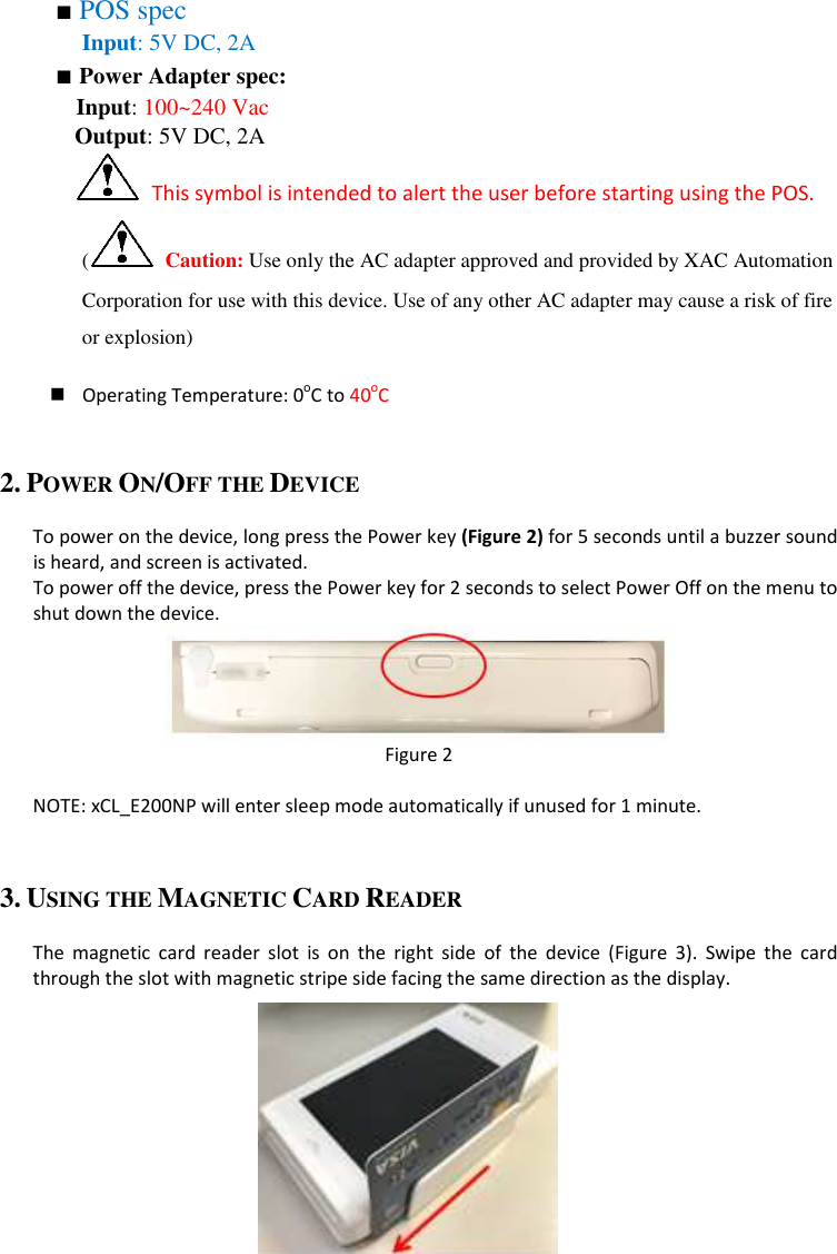 ■ POS spec   Input: 5V DC, 2A ■ Power Adapter spec: Input: 100~240 Vac     Output: 5V DC, 2A   This symbol is intended to alert the user before starting using the POS.   ( Caution: Use only the AC adapter approved and provided by XAC Automation Corporation for use with this device. Use of any other AC adapter may cause a risk of fire or explosion)   Operating Temperature: 0oC to 40oC  2. POWER ON/OFF THE DEVICE  To power on the device, long press the Power key (Figure 2) for 5 seconds until a buzzer sound is heard, and screen is activated. To power off the device, press the Power key for 2 seconds to select Power Off on the menu to shut down the device.  Figure 2  NOTE: xCL_E200NP will enter sleep mode automatically if unused for 1 minute.  3. USING THE MAGNETIC CARD READER  The  magnetic  card  reader  slot  is  on  the  right  side  of  the  device  (Figure  3).  Swipe  the  card through the slot with magnetic stripe side facing the same direction as the display.       