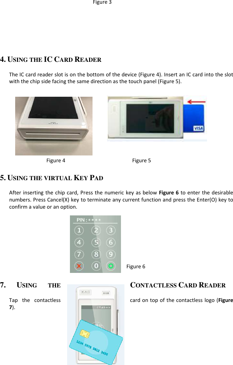 Figure 3     4. USING THE IC CARD READER  The IC card reader slot is on the bottom of the device (Figure 4). Insert an IC card into the slot with the chip side facing the same direction as the touch panel (Figure 5).                    Figure 4                                              Figure 5 5. USING THE VIRTUAL KEY PAD  After inserting the chip card, Press the numeric  key as below Figure  6 to enter the desirable numbers. Press Cancel(X) key to terminate any current function and press the Enter(O) key to confirm a value or an option.                      Figure 6                                                   7. USING  THE CONTACTLESS CARD READER  Tap  the  contactless  card on top of the contactless logo (Figure 7).                                                               