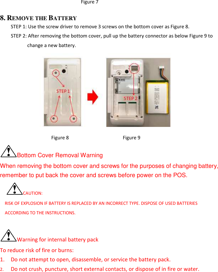      Figure 7 8. REMOVE THE BATTERY    STEP 1: Use the screw driver to remove 3 screws on the bottom cover as Figure 8.         STEP 2: After removing the bottom cover, pull up the battery connector as below Figure 9 to change a new battery.                   Figure 8                                        Figure 9 Bottom Cover Removal Warning When removing the bottom cover and screws for the purposes of changing battery, remember to put back the cover and screws before power on the POS. CAUTION:     RISK OF EXPLOSION IF BATTERY IS REPLACED BY AN INCORRECT TYPE. DISPOSE OF USED BATTERIES ACCORDING TO THE INSTRUCTIONS.  Warning for internal battery pack To reduce risk of fire or burns: 1. Do not attempt to open, disassemble, or service the battery pack. 2. Do not crush, puncture, short external contacts, or dispose of in fire or water. 