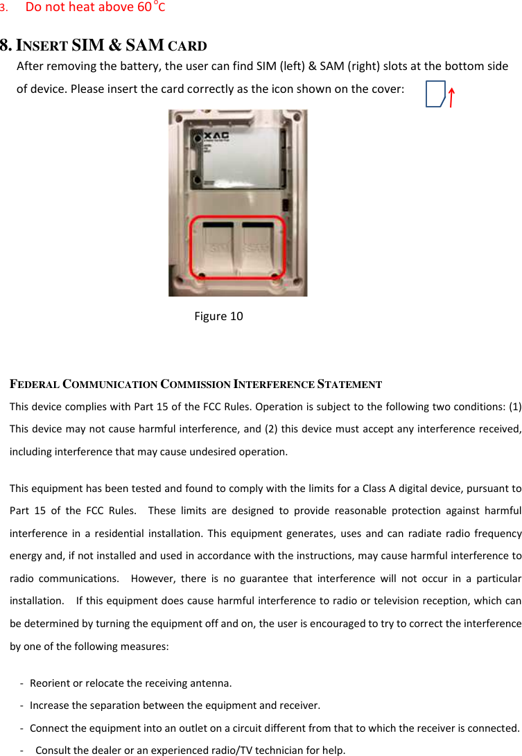 3. Do not heat above 60 oC 8. INSERT SIM &amp; SAM CARD    After removing the battery, the user can find SIM (left) &amp; SAM (right) slots at the bottom side of device. Please insert the card correctly as the icon shown on the cover:        Figure 10   FEDERAL COMMUNICATION COMMISSION INTERFERENCE STATEMENT This device complies with Part 15 of the FCC Rules. Operation is subject to the following two conditions: (1) This device may not cause harmful interference, and (2) this device must accept any interference received, including interference that may cause undesired operation. This equipment has been tested and found to comply with the limits for a Class A digital device, pursuant to Part  15  of  the  FCC  Rules.    These  limits  are  designed  to  provide  reasonable  protection  against  harmful interference  in  a residential  installation.  This  equipment  generates,  uses  and  can  radiate  radio  frequency energy and, if not installed and used in accordance with the instructions, may cause harmful interference to radio  communications.    However,  there  is  no  guarantee  that  interference  will  not  occur  in  a  particular installation.    If this equipment does cause harmful interference to radio or television reception, which can be determined by turning the equipment off and on, the user is encouraged to try to correct the interference by one of the following measures: - Reorient or relocate the receiving antenna. - Increase the separation between the equipment and receiver. - Connect the equipment into an outlet on a circuit different from that to which the receiver is connected. -   Consult the dealer or an experienced radio/TV technician for help. 