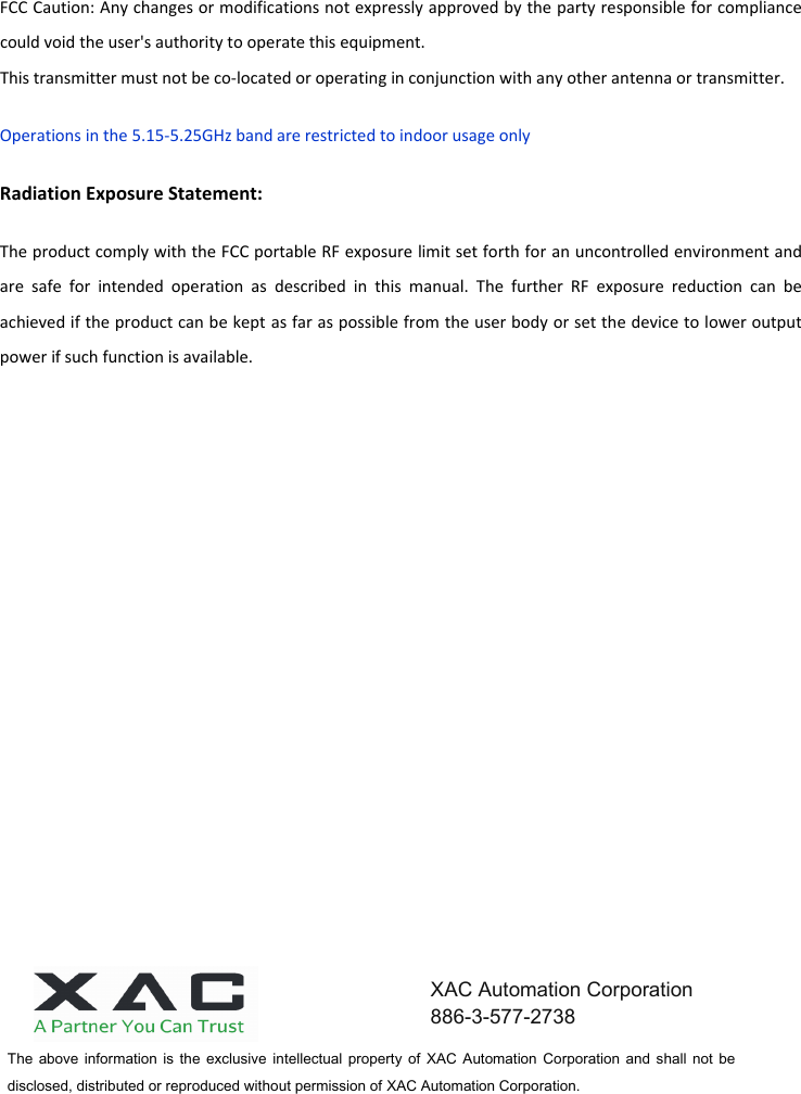 FCC Caution: Any changes or modifications not expressly approved by the party responsible for compliance could void the user&apos;s authority to operate this equipment. This transmitter must not be co-located or operating in conjunction with any other antenna or transmitter. Operations in the 5.15-5.25GHz band are restricted to indoor usage only Radiation Exposure Statement: The product comply with the FCC portable RF exposure limit set forth for an uncontrolled environment and are  safe  for  intended  operation  as  described  in  this  manual.  The  further  RF  exposure  reduction  can  be achieved if the product can be kept as far as possible from the user body or set the device to lower output power if such function is available. The  above information  is  the  exclusive  intellectual  property  of  XAC  Automation  Corporation  and shall  not be disclosed, distributed or reproduced without permission of XAC Automation Corporation.        XAC Automation Corporation 886-3-577-2738 