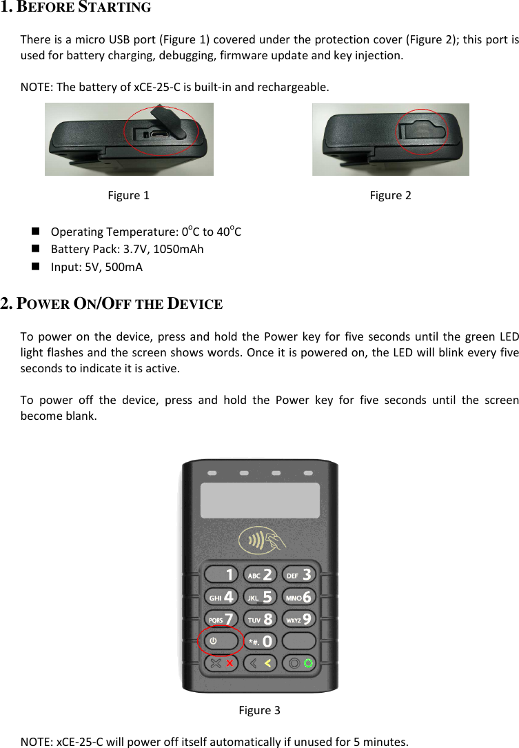 1. BEFORE STARTING  There is a micro USB port (Figure 1) covered under the protection cover (Figure 2); this port is used for battery charging, debugging, firmware update and key injection.  NOTE: The battery of xCE-25-C is built-in and rechargeable.   Figure 1  Figure 2   Operating Temperature: 0oC to 40oC  Battery Pack: 3.7V, 1050mAh  Input: 5V, 500mA 2. POWER ON/OFF THE DEVICE  To  power on the device,  press and  hold  the  Power  key  for  five  seconds until  the  green  LED light flashes and the screen shows words. Once it is powered on, the LED will blink every five seconds to indicate it is active.  To  power  off  the  device,  press  and  hold  the  Power  key  for  five  seconds  until  the  screen become blank.   Figure 3  NOTE: xCE-25-C will power off itself automatically if unused for 5 minutes. 