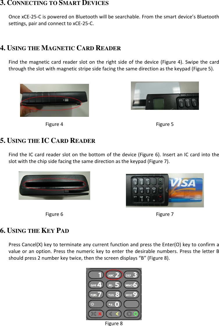 3. CONNECTING TO SMART DEVICES  Once xCE-25-C is powered on Bluetooth will be searchable. From the smart device’s Bluetooth settings, pair and connect to xCE-25-C.  4. USING THE MAGNETIC CARD READER  Find the magnetic  card reader slot  on  the right side of the  device  (Figure 4). Swipe the card through the slot with magnetic stripe side facing the same direction as the keypad (Figure 5).    Figure 4  Figure 5 5. USING THE IC CARD READER  Find the IC card reader slot on the bottom of the device (Figure 6). Insert an IC card into the slot with the chip side facing the same direction as the keypad (Figure 7).    Figure 6  Figure 7 6. USING THE KEY PAD  Press Cancel(X) key to terminate any current function and press the Enter(O) key to confirm a value or an option. Press the numeric key to enter the desirable numbers. Press the letter B should press 2 number key twice, then the screen displays “B” (Figure 8).   Figure 8 