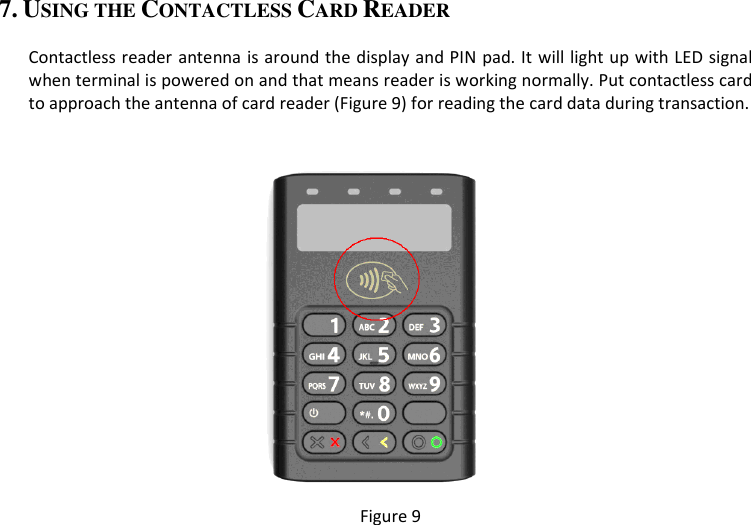 7. USING THE CONTACTLESS CARD READER  Contactless reader antenna is around the display and PIN pad. It will light up with LED signal when terminal is powered on and that means reader is working normally. Put contactless card to approach the antenna of card reader (Figure 9) for reading the card data during transaction.   Figure 9  