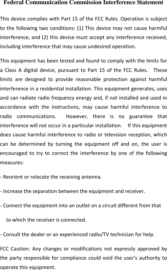 Federal Communication Commission Interference Statement  This device complies with Part 15 of the FCC Rules. Operation is subject to the following two conditions: (1) This device may not cause harmful interference, and (2) this device must accept any interference received, including interference that may cause undesired operation. This equipment has been tested and found to comply with the limits for a  Class  A  digital  device,  pursuant  to  Part  15  of  the  FCC  Rules.    These limits  are  designed  to  provide  reasonable  protection  against  harmful interference in a residential installation. This equipment generates, uses and can radiate radio frequency energy and, if not installed and used in accordance  with  the  instructions,  may  cause  harmful  interference  to radio  communications.    However,  there  is  no  guarantee  that interference will not occur in a particular installation.    If this equipment does cause harmful interference to radio or television reception, which can  be  determined  by  turning  the  equipment  off  and  on,  the  user  is encouraged  to  try  to  correct  the  interference  by  one  of  the  following measures: - Reorient or relocate the receiving antenna. - Increase the separation between the equipment and receiver. - Connect the equipment into an outlet on a circuit different from that to which the receiver is connected. - Consult the dealer or an experienced radio/TV technician for help. FCC  Caution:  Any  changes  or  modifications  not  expressly  approved  by the party responsible for  compliance could void the user&apos;s authority to operate this equipment. 