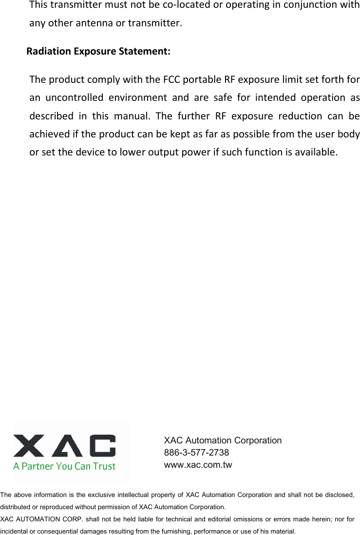 This transmitter must not be co-located or operating in conjunction with any other antenna or transmitter.   Radiation Exposure Statement: The product comply with the FCC portable RF exposure limit set forth for an  uncontrolled  environment  and  are  safe  for  intended  operation  as described  in  this  manual.  The  further  RF  exposure  reduction  can  be achieved if the product can be kept as far as possible from the user body or set the device to lower output power if such function is available. The above information is  the exclusive intellectual property of  XAC  Automation Corporation  and shall not be  disclosed, distributed or reproduced without permission of XAC Automation Corporation.         XAC AUTOMATION CORP.  shall not be  held liable for technical and editorial  omissions or  errors  made herein;  nor for incidental or consequential damages resulting from the furnishing, performance or use of his material. XAC Automation Corporation 886-3-577-2738 www.xac.com.tw 