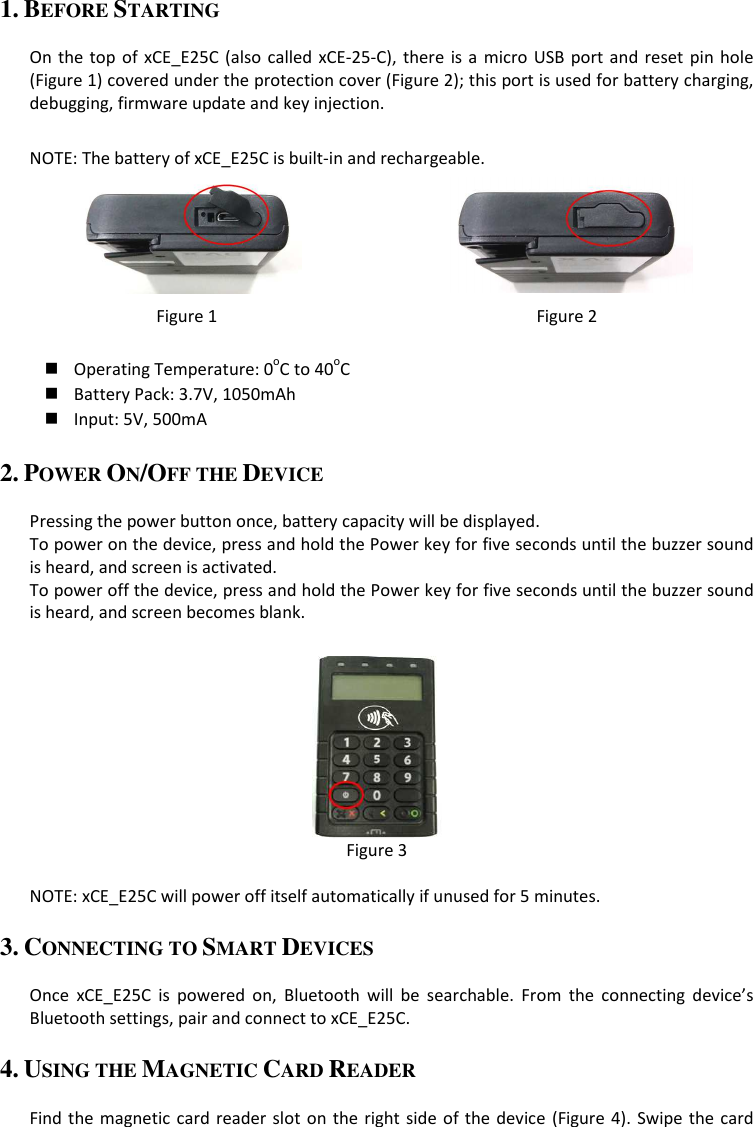 1. BEFORE STARTING  On the top of  xCE_E25C  (also  called  xCE-25-C),  there  is  a micro  USB  port and  reset  pin  hole (Figure 1) covered under the protection cover (Figure 2); this port is used for battery charging, debugging, firmware update and key injection.  NOTE: The battery of xCE_E25C is built-in and rechargeable.   Figure 1  Figure 2   Operating Temperature: 0oC to 40oC  Battery Pack: 3.7V, 1050mAh  Input: 5V, 500mA 2. POWER ON/OFF THE DEVICE  Pressing the power button once, battery capacity will be displayed. To power on the device, press and hold the Power key for five seconds until the buzzer sound is heard, and screen is activated. To power off the device, press and hold the Power key for five seconds until the buzzer sound is heard, and screen becomes blank.   Figure 3  NOTE: xCE_E25C will power off itself automatically if unused for 5 minutes. 3. CONNECTING TO SMART DEVICES  Once  xCE_E25C  is  powered  on,  Bluetooth  will  be  searchable.  From  the  connecting  device’s Bluetooth settings, pair and connect to xCE_E25C. 4. USING THE MAGNETIC CARD READER  Find the magnetic card reader slot on the right side of the device (Figure 4).  Swipe the card 