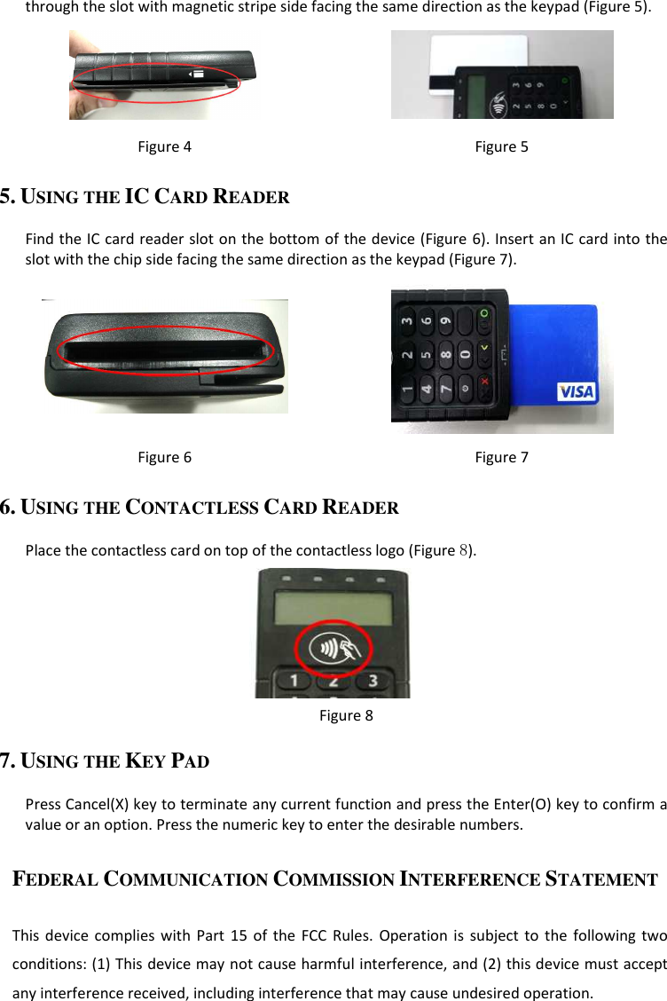 through the slot with magnetic stripe side facing the same direction as the keypad (Figure 5).   Figure 4  Figure 5 5. USING THE IC CARD READER  Find the IC card reader slot on the bottom of the device (Figure 6). Insert an IC card into the slot with the chip side facing the same direction as the keypad (Figure 7).   Figure 6  Figure 7 6. USING THE CONTACTLESS CARD READER  Place the contactless card on top of the contactless logo (Figure 8).  Figure 8 7. USING THE KEY PAD  Press Cancel(X) key to terminate any current function and press the Enter(O) key to confirm a value or an option. Press the numeric key to enter the desirable numbers.  FEDERAL COMMUNICATION COMMISSION INTERFERENCE STATEMENT  This  device  complies  with  Part  15  of  the  FCC  Rules.  Operation  is  subject  to  the  following two conditions: (1) This device may not cause harmful interference, and (2) this device must accept any interference received, including interference that may cause undesired operation. 