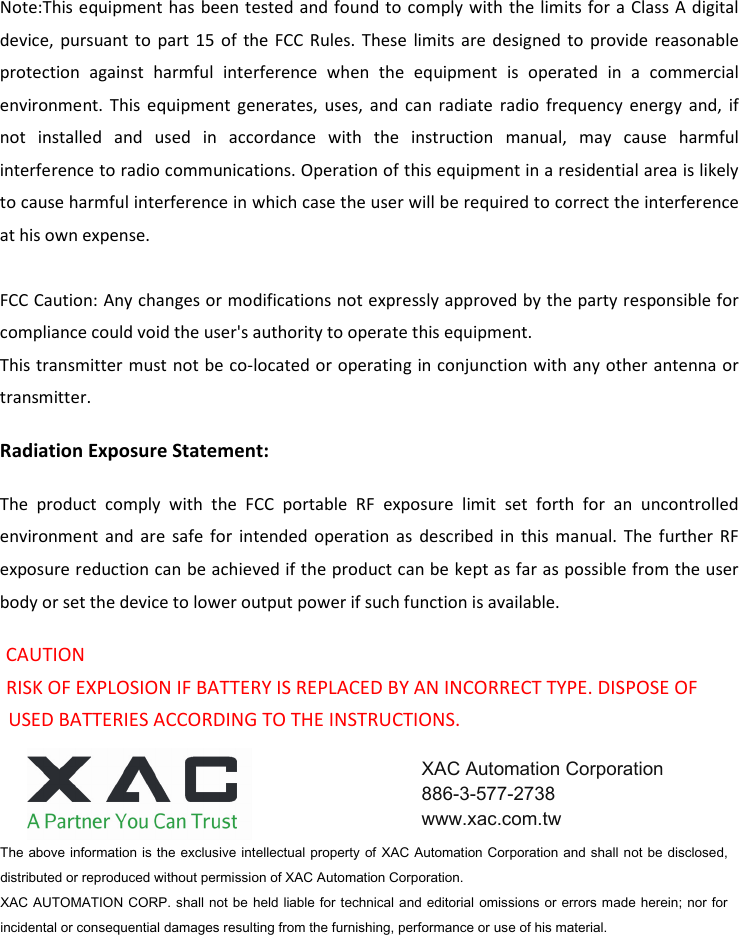 Note:This equipment  has been tested and found to comply with the limits for a Class A  digital device,  pursuant  to  part  15 of  the FCC  Rules.  These  limits  are  designed  to  provide  reasonable protection  against  harmful  interference  when  the  equipment  is  operated  in  a  commercial environment.  This  equipment  generates,  uses,  and  can  radiate  radio  frequency  energy  and,  if not  installed  and  used  in  accordance  with  the  instruction  manual,  may  cause  harmful interference to radio communications. Operation of this equipment in a residential area is likely to cause harmful interference in which case the user will be required to correct the interference at his own expense.  FCC Caution: Any changes or modifications not expressly approved by the party responsible for compliance could void the user&apos;s authority to operate this equipment. This transmitter must  not be co-located or operating in conjunction with any other antenna or transmitter. Radiation Exposure Statement: The  product  comply  with  the  FCC  portable  RF  exposure  limit  set  forth  for  an  uncontrolled environment  and  are  safe  for  intended  operation  as  described  in  this  manual.  The  further  RF exposure reduction can be achieved if the product can be kept as far as possible from the user body or set the device to lower output power if such function is available. CAUTION     RISK OF EXPLOSION IF BATTERY IS REPLACED BY AN INCORRECT TYPE. DISPOSE OF USED BATTERIES ACCORDING TO THE INSTRUCTIONS. The above information is the exclusive intellectual property of  XAC Automation Corporation and shall not be disclosed, distributed or reproduced without permission of XAC Automation Corporation.         XAC AUTOMATION CORP. shall not be held liable for technical and editorial  omissions or errors made herein; nor for incidental or consequential damages resulting from the furnishing, performance or use of his material. XAC Automation Corporation 886-3-577-2738 www.xac.com.tw 