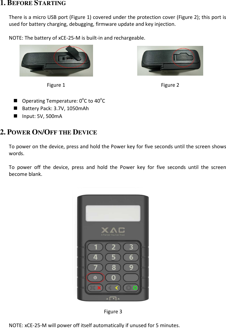 1. BEFORE STARTING  There is a micro USB port (Figure 1) covered under the protection cover (Figure 2); this port is used for battery charging, debugging, firmware update and key injection.  NOTE: The battery of xCE-25-M is built-in and rechargeable.   Figure 1  Figure 2   Operating Temperature: 0oC to 40oC  Battery Pack: 3.7V, 1050mAh  Input: 5V, 500mA 2. POWER ON/OFF THE DEVICE  To power on the device, press and hold the Power key for five seconds until the screen shows words.  To  power  off  the  device,  press  and  hold  the  Power  key  for  five  seconds  until  the  screen become blank.   Figure 3  NOTE: xCE-25-M will power off itself automatically if unused for 5 minutes. 