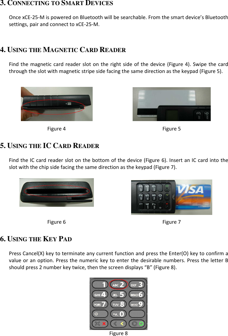 3. CONNECTING TO SMART DEVICES  Once xCE-25-M is powered on Bluetooth will be searchable. From the smart device’s Bluetooth settings, pair and connect to xCE-25-M.  4. USING THE MAGNETIC CARD READER  Find the magnetic card reader slot on the right side of the device (Figure 4). Swipe the  card through the slot with magnetic stripe side facing the same direction as the keypad (Figure 5).    Figure 4  Figure 5 5. USING THE IC CARD READER  Find the IC card reader slot on the bottom of the device (Figure 6). Insert an IC card into the slot with the chip side facing the same direction as the keypad (Figure 7).    Figure 6  Figure 7 6. USING THE KEY PAD  Press Cancel(X) key to terminate any current function and press the Enter(O) key to confirm a value or an option. Press the  numeric key to  enter the desirable numbers. Press the letter B should press 2 number key twice, then the screen displays “B” (Figure 8).   Figure 8 