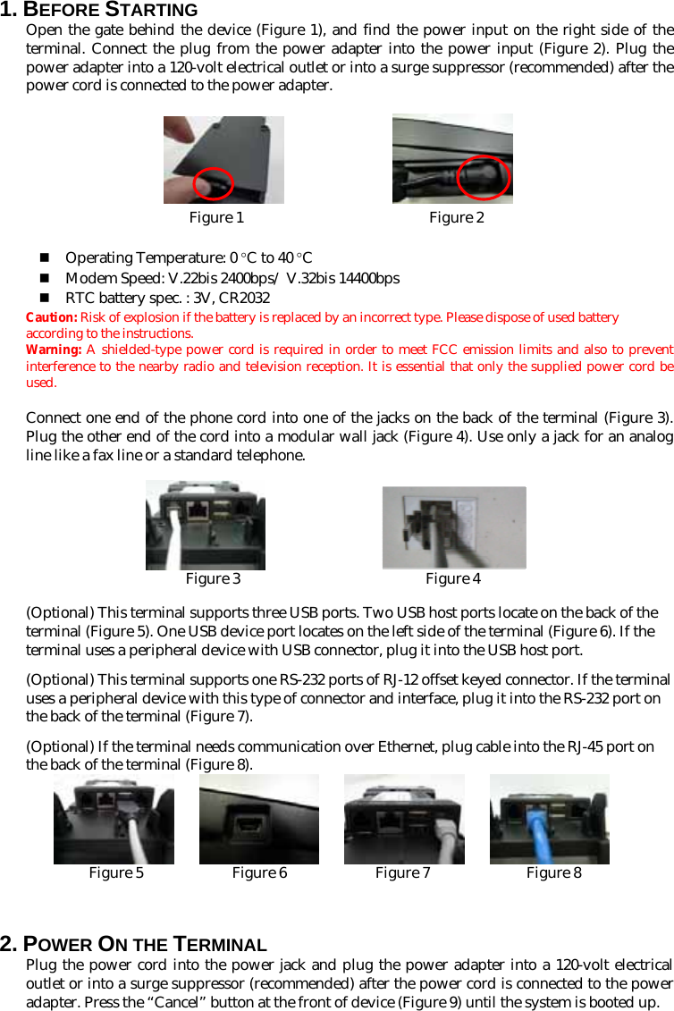 1. BEFORE STARTING   Open the gate behind the device (Figure 1), and find the power input on the right side of the terminal. Connect the plug from the power adapter into the power input (Figure 2). Plug the power adapter into a 120-volt electrical outlet or into a surge suppressor (recommended) after the power cord is connected to the power adapter.            Figure 1                         Figure 2   Operating Temperature: 0 °C to 40 °C  Modem Speed: V.22bis 2400bps/ V.32bis 14400bps  RTC battery spec. : 3V, CR2032 Caution: Risk of explosion if the battery is replaced by an incorrect type. Please dispose of used battery according to the instructions.  Warning: A shielded-type power cord is required in order to meet FCC emission limits and also to prevent interference to the nearby radio and television reception. It is essential that only the supplied power cord be used.  Connect one end of the phone cord into one of the jacks on the back of the terminal (Figure 3). Plug the other end of the cord into a modular wall jack (Figure 4). Use only a jack for an analog line like a fax line or a standard telephone.                     Figure 3                         Figure 4  (Optional) This terminal supports three USB ports. Two USB host ports locate on the back of the terminal (Figure 5). One USB device port locates on the left side of the terminal (Figure 6). If the terminal uses a peripheral device with USB connector, plug it into the USB host port. (Optional) This terminal supports one RS-232 ports of RJ-12 offset keyed connector. If the terminal uses a peripheral device with this type of connector and interface, plug it into the RS-232 port on the back of the terminal (Figure 7).   (Optional) If the terminal needs communication over Ethernet, plug cable into the RJ-45 port on the back of the terminal (Figure 8).              Figure 5            Figure 6            Figure 7             Figure 8  2. POWER ON THE TERMINAL   Plug the power cord into the power jack and plug the power adapter into a 120-volt electrical outlet or into a surge suppressor (recommended) after the power cord is connected to the power adapter. Press the “Cancel” button at the front of device (Figure 9) until the system is booted up. 