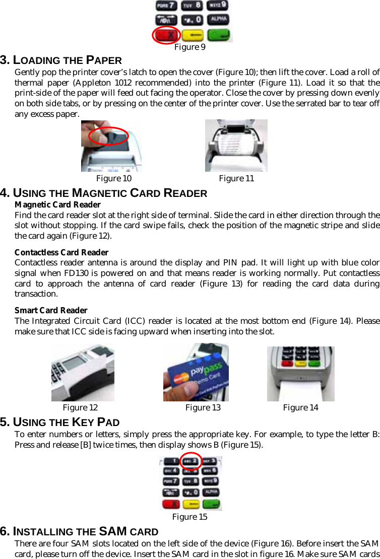    Figure 9 3. LOADING THE PAPER Gently pop the printer cover’s latch to open the cover (Figure 10); then lift the cover. Load a roll of thermal paper (Appleton 1012 recommended) into the printer (Figure 11). Load it so that the print-side of the paper will feed out facing the operator. Close the cover by pressing down evenly on both side tabs, or by pressing on the center of the printer cover. Use the serrated bar to tear off any excess paper.  Figure 10                     Figure 11 4. USING THE MAGNETIC CARD READER Magnetic Card Reader Find the card reader slot at the right side of terminal. Slide the card in either direction through the slot without stopping. If the card swipe fails, check the position of the magnetic stripe and slide the card again (Figure 12).   Contactless Card Reader Contactless reader antenna is around the display and PIN pad. It will light up with blue color signal when FD130 is powered on and that means reader is working normally. Put contactless card to approach the antenna of card reader (Figure 13) for reading the card data during transaction. Smart Card Reader The Integrated Circuit Card (ICC) reader is located at the most bottom end (Figure 14). Please make sure that ICC side is facing upward when inserting into the slot.                        Figure 12                     Figure 13               Figure 14 5. USING THE KEY PAD To enter numbers or letters, simply press the appropriate key. For example, to type the letter B: Press and release [B] twice times, then display shows B (Figure 15).   Figure 15 6. INSTALLING THE SAM CARD There are four SAM slots located on the left side of the device (Figure 16). Before insert the SAM card, please turn off the device. Insert the SAM card in the slot in figure 16. Make sure SAM cards 