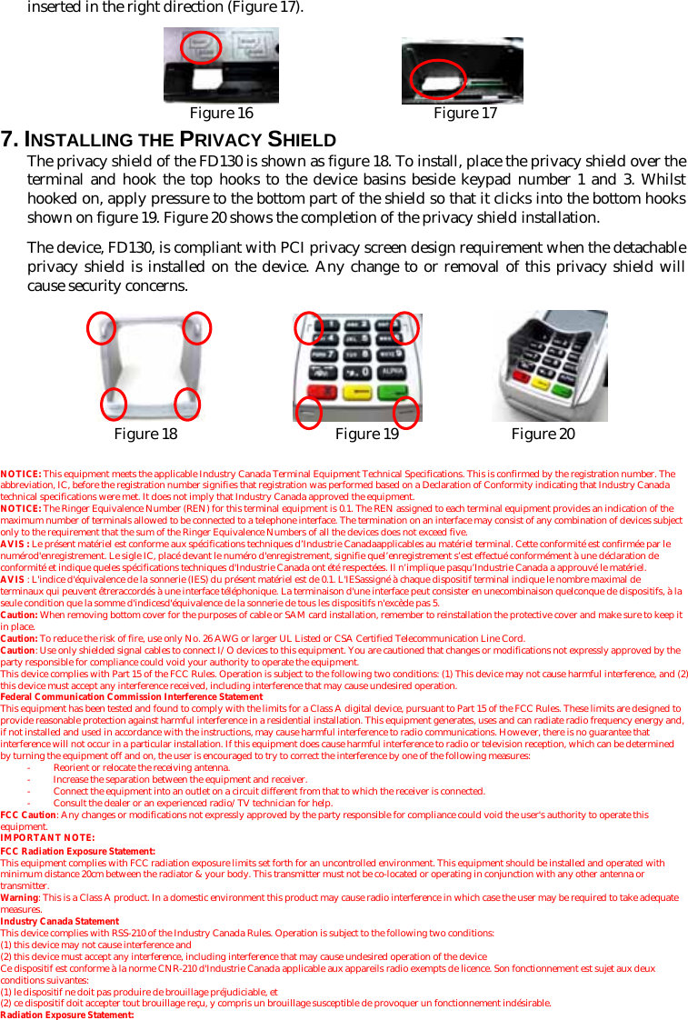 inserted in the right direction (Figure 17).                   Figure 16                        Figure 17 7. INSTALLING THE PRIVACY SHIELD The privacy shield of the FD130 is shown as figure 18. To install, place the privacy shield over the terminal and hook the top hooks to the device basins beside keypad number 1 and 3. Whilst hooked on, apply pressure to the bottom part of the shield so that it clicks into the bottom hooks shown on figure 19. Figure 20 shows the completion of the privacy shield installation. The device, FD130, is compliant with PCI privacy screen design requirement when the detachable privacy shield is installed on the device. Any change to or removal of this privacy shield will cause security concerns.                      Figure 18                     Figure 19               Figure 20  NOTICE: This equipment meets the applicable Industry Canada Terminal Equipment Technical Specifications. This is confirmed by the registration number. The abbreviation, IC, before the registration number signifies that registration was performed based on a Declaration of Conformity indicating that Industry Canada technical specifications were met. It does not imply that Industry Canada approved the equipment. NOTICE: The Ringer Equivalence Number (REN) for this terminal equipment is 0.1. The REN assigned to each terminal equipment provides an indication of the maximum number of terminals allowed to be connected to a telephone interface. The termination on an interface may consist of any combination of devices subject only to the requirement that the sum of the Ringer Equivalence Numbers of all the devices does not exceed five. AVIS : Le présent matériel est conforme aux spécifications techniques d’Industrie Canadaapplicables au matériel terminal. Cette conformité est confirmée par le numérod&apos;enregistrement. Le sigle IC, placé devant le numéro d&apos;enregistrement, signifie quel’enregistrement s’est effectué conformément à une déclaration de conformité et indique queles spécifications techniques d&apos;Industrie Canada ont été respectées. Il n’implique pasqu’Industrie Canada a approuvé le matériel. AVIS : L&apos;indice d&apos;équivalence de la sonnerie (IES) du présent matériel est de 0.1. L&apos;IESassigné à chaque dispositif terminal indique le nombre maximal de terminaux qui peuvent êtreraccordés à une interface téléphonique. La terminaison d&apos;une interface peut consister en unecombinaison quelconque de dispositifs, à la seule condition que la somme d&apos;indicesd&apos;équivalence de la sonnerie de tous les dispositifs n&apos;excède pas 5. Caution: When removing bottom cover for the purposes of cable or SAM card installation, remember to reinstallation the protective cover and make sure to keep it in place. Caution: To reduce the risk of fire, use only No. 26 AWG or larger UL Listed or CSA Certified Telecommunication Line Cord. Caution: Use only shielded signal cables to connect I/O devices to this equipment. You are cautioned that changes or modifications not expressly approved by the party responsible for compliance could void your authority to operate the equipment. This device complies with Part 15 of the FCC Rules. Operation is subject to the following two conditions: (1) This device may not cause harmful interference, and (2) this device must accept any interference received, including interference that may cause undesired operation. Federal Communication Commission Interference Statement This equipment has been tested and found to comply with the limits for a Class A digital device, pursuant to Part 15 of the FCC Rules. These limits are designed to provide reasonable protection against harmful interference in a residential installation. This equipment generates, uses and can radiate radio frequency energy and, if not installed and used in accordance with the instructions, may cause harmful interference to radio communications. However, there is no guarantee that interference will not occur in a particular installation. If this equipment does cause harmful interference to radio or television reception, which can be determined by turning the equipment off and on, the user is encouraged to try to correct the interference by one of the following measures: -  Reorient or relocate the receiving antenna. -  Increase the separation between the equipment and receiver. -  Connect the equipment into an outlet on a circuit different from that to which the receiver is connected. -  Consult the dealer or an experienced radio/TV technician for help. FCC Caution: Any changes or modifications not expressly approved by the party responsible for compliance could void the user&apos;s authority to operate this equipment. IMPORTANT NOTE: FCC Radiation Exposure Statement: This equipment complies with FCC radiation exposure limits set forth for an uncontrolled environment. This equipment should be installed and operated with minimum distance 20cm between the radiator &amp; your body. This transmitter must not be co-located or operating in conjunction with any other antenna or transmitter. Warning: This is a Class A product. In a domestic environment this product may cause radio interference in which case the user may be required to take adequate measures. Industry Canada Statement This device complies with RSS-210 of the Industry Canada Rules. Operation is subject to the following two conditions: (1) this device may not cause interference and   (2) this device must accept any interference, including interference that may cause undesired operation of the device Ce dispositif est conforme à la norme CNR-210 d&apos;Industrie Canada applicable aux appareils radio exempts de licence. Son fonctionnement est sujet aux deux conditions suivantes:   (1) le dispositif ne doit pas produire de brouillage préjudiciable, et   (2) ce dispositif doit accepter tout brouillage reçu, y compris un brouillage susceptible de provoquer un fonctionnement indésirable. Radiation Exposure Statement: 