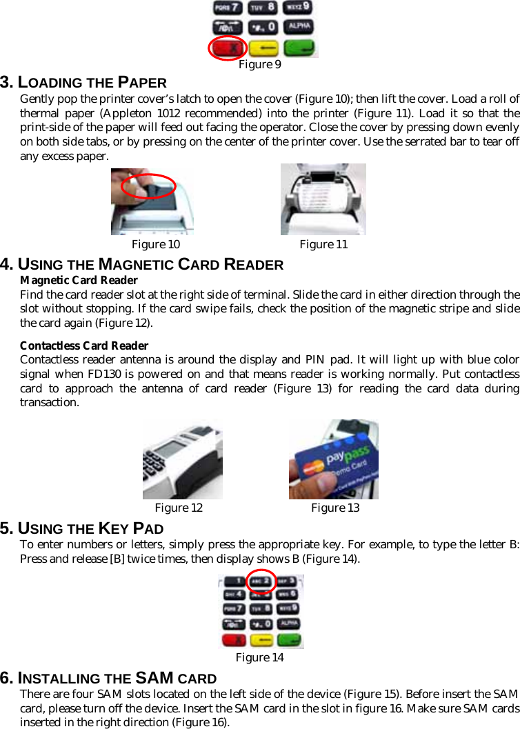    Figure 9 3. LOADING THE PAPER Gently pop the printer cover’s latch to open the cover (Figure 10); then lift the cover. Load a roll of thermal paper (Appleton 1012 recommended) into the printer (Figure 11). Load it so that the print-side of the paper will feed out facing the operator. Close the cover by pressing down evenly on both side tabs, or by pressing on the center of the printer cover. Use the serrated bar to tear off any excess paper.  Figure 10                     Figure 11 4. USING THE MAGNETIC CARD READER Magnetic Card Reader Find the card reader slot at the right side of terminal. Slide the card in either direction through the slot without stopping. If the card swipe fails, check the position of the magnetic stripe and slide the card again (Figure 12).   Contactless Card Reader Contactless reader antenna is around the display and PIN pad. It will light up with blue color signal when FD130 is powered on and that means reader is working normally. Put contactless card to approach the antenna of card reader (Figure 13) for reading the card data during transaction.                     Figure 12                   Figure 13 5. USING THE KEY PAD To enter numbers or letters, simply press the appropriate key. For example, to type the letter B: Press and release [B] twice times, then display shows B (Figure 14).   Figure 14 6. INSTALLING THE SAM CARD There are four SAM slots located on the left side of the device (Figure 15). Before insert the SAM card, please turn off the device. Insert the SAM card in the slot in figure 16. Make sure SAM cards inserted in the right direction (Figure 16). 