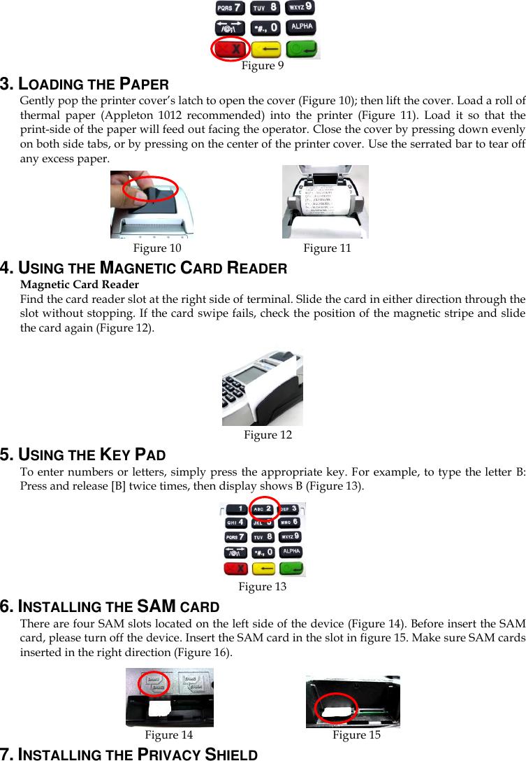     Figure 9 3. LOADING THE PAPER Gently pop the printer cover’s latch to open the cover (Figure 10); then lift the cover. Load a roll of thermal  paper  (Appleton  1012  recommended)  into  the  printer  (Figure  11).  Load  it  so  that  the print-side of the paper will feed out facing the operator. Close the cover by pressing down evenly on both side tabs, or by pressing on the center of the printer cover. Use the serrated bar to tear off any excess paper.          Figure 10                                        Figure 11 4. USING THE MAGNETIC CARD READER Magnetic Card Reader Find the card reader slot at the right side of terminal. Slide the card in either direction through the slot without stopping. If the card swipe fails, check the position of the magnetic stripe and slide the card again (Figure 12).      Figure 12       5. USING THE KEY PAD To enter numbers or letters, simply press the appropriate key. For example, to type the letter B: Press and release [B] twice times, then display shows B (Figure 13).    Figure 13 6. INSTALLING THE SAM CARD There are four SAM slots located on the left side of the device (Figure 14). Before insert the SAM card, please turn off the device. Insert the SAM card in the slot in figure 15. Make sure SAM cards inserted in the right direction (Figure 16).                   Figure 14                                                Figure 15 7. INSTALLING THE PRIVACY SHIELD 