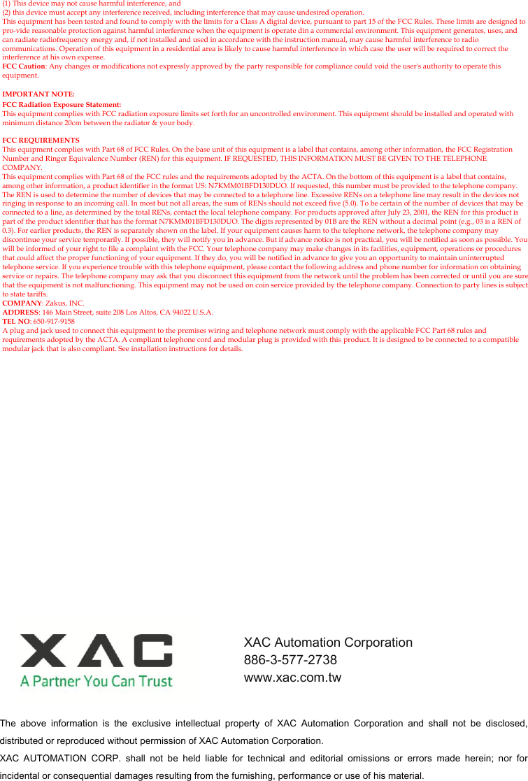 (1) This device may not cause harmful interference, and (2) this device must accept any interference received, including interference that may cause undesired operation. This equipment has been tested and found to comply with the limits for a Class A digital device, pursuant to part 15 of the FCC Rules. These limits are designed to pro-vide reasonable protection against harmful interference when the equipment is operate din a commercial environment. This equipment generates, uses, and can radiate radiofrequency energy and, if not installed and used in accordance with the instruction manual, may cause harmful interference to radio communications. Operation of this equipment in a residential area is likely to cause harmful interference in which case the user will be required to correct the interference at his own expense. FCC Caution: Any changes or modifications not expressly approved by the party responsible for compliance could void the user&apos;s authority to operate this equipment.  IMPORTANT NOTE: FCC Radiation Exposure Statement: This equipment complies with FCC radiation exposure limits set forth for an uncontrolled environment. This equipment should be installed and operated with minimum distance 20cm between the radiator &amp; your body.  FCC REQUIREMENTS This equipment complies with Part 68 of FCC Rules. On the base unit of this equipment is a label that contains, among other information, the FCC Registration Number and Ringer Equivalence Number (REN) for this equipment. IF REQUESTED, THIS INFORMATION MUST BE GIVEN TO THE TELEPHONE COMPANY. This equipment complies with Part 68 of the FCC rules and the requirements adopted by the ACTA. On the bottom of this equipment is a label that contains, among other information, a product identifier in the format US: N7KMM01BFD130DUO. If requested, this number must be provided to the telephone company. The REN is used to determine the number of devices that may be connected to a telephone line. Excessive RENs on a telephone line may result in the devices not ringing in response to an incoming call. In most but not all areas, the sum of RENs should not exceed five (5.0). To be certain of the number of devices that may be connected to a line, as determined by the total RENs, contact the local telephone company. For products approved after July 23, 2001, the REN for this product is part of the product identifier that has the format N7KMM01BFD130DUO. The digits represented by 01B are the REN without a decimal point (e.g., 03 is a REN of 0.3). For earlier products, the REN is separately shown on the label. If your equipment causes harm to the telephone network, the telephone company may discontinue your service temporarily. If possible, they will notify you in advance. But if advance notice is not practical, you will be notified as soon as possible. You will be informed of your right to file a complaint with the FCC. Your telephone company may make changes in its facilities, equipment, operations or procedures that could affect the proper functioning of your equipment. If they do, you will be notified in advance to give you an opportunity to maintain uninterrupted telephone service. If you experience trouble with this telephone equipment, please contact the following address and phone number for information on obtaining service or repairs. The telephone company may ask that you disconnect this equipment from the network until the problem has been corrected or until you are sure that the equipment is not malfunctioning. This equipment may not be used on coin service provided by the telephone company. Connection to party lines is subject to state tariffs. COMPANY: Zakus, INC. ADDRESS: 146 Main Street, suite 208 Los Altos, CA 94022 U.S.A. TEL NO: 650-917-9158 A plug and jack used to connect this equipment to the premises wiring and telephone network must comply with the applicable FCC Part 68 rules and requirements adopted by the ACTA. A compliant telephone cord and modular plug is provided with this product. It is designed to be connected to a compatible modular jack that is also compliant. See installation instructions for details. The  above  information  is  the  exclusive  intellectual  property  of  XAC  Automation  Corporation  and  shall  not  be  disclosed, distributed or reproduced without permission of XAC Automation Corporation.     XAC  AUTOMATION  CORP.  shall  not  be  held  liable  for  technical  and  editorial  omissions  or  errors  made  herein;  nor  for incidental or consequential damages resulting from the furnishing, performance or use of his material. XAC Automation Corporation 886-3-577-2738 www.xac.com.tw 