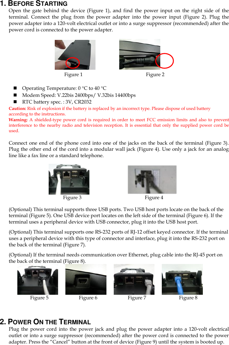 1. BEFORE STARTING   Open  the  gate  behind  the  device  (Figure  1),  and  find  the  power  input  on  the  right  side  of  the terminal.  Connect  the  plug  from  the  power  adapter  into  the  power  input  (Figure  2).  Plug  the power adapter into a 120-volt electrical outlet or into a surge suppressor (recommended) after the power cord is connected to the power adapter.              Figure 1                                              Figure 2   Operating Temperature: 0 C to 40 C  Modem Speed: V.22bis 2400bps/ V.32bis 14400bps  RTC battery spec. : 3V, CR2032 Caution: Risk of explosion if the battery is replaced by an incorrect type. Please dispose of used battery according to the instructions.   Warning:  A shielded-type power  cord is  required in  order  to  meet  FCC  emission  limits  and  also to  prevent interference to the nearby  radio  and  television  reception. It is  essential  that only the supplied power cord be used.  Connect one end of the  phone cord into one of the  jacks on the back of the  terminal (Figure 3). Plug the other end of the cord into a modular wall jack (Figure 4). Use only a jack for an analog line like a fax line or a standard telephone.                     Figure 3                                                Figure 4  (Optional) This terminal supports three USB ports. Two USB host ports locate on the back of the terminal (Figure 5). One USB device port locates on the left side of the terminal (Figure 6). If the terminal uses a peripheral device with USB connector, plug it into the USB host port. (Optional) This terminal supports one RS-232 ports of RJ-12 offset keyed connector. If the terminal uses a peripheral device with this type of connector and interface, plug it into the RS-232 port on the back of the terminal (Figure 7).   (Optional) If the terminal needs communication over Ethernet, plug cable into the RJ-45 port on the back of the terminal (Figure 8).                    Figure 5                        Figure 6                        Figure 7                          Figure 8  2. POWER ON THE TERMINAL   Plug  the  power  cord  into  the  power  jack  and  plug  the  power  adapter  into  a  120-volt  electrical outlet or into a surge suppressor (recommended) after the power cord is connected to the power adapter. Press the “Cancel” button at the front of device (Figure 9) until the system is booted up. 