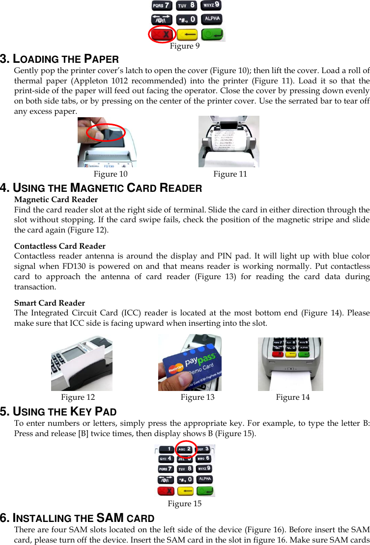     Figure 9 3. LOADING THE PAPER Gently pop the printer cover’s latch to open the cover (Figure 10); then lift the cover. Load a roll of thermal  paper  (Appleton  1012  recommended)  into  the  printer  (Figure  11).  Load  it  so  that  the print-side of the paper will feed out facing the operator. Close the cover by pressing down evenly on both side tabs, or by pressing on the center of the printer cover. Use the serrated bar to tear off any excess paper.          Figure 10                                        Figure 11 4. USING THE MAGNETIC CARD READER Magnetic Card Reader Find the card reader slot at the right side of terminal. Slide the card in either direction through the slot without stopping. If the card swipe fails, check the position of the magnetic stripe and slide the card again (Figure 12).   Contactless Card Reader Contactless  reader  antenna  is around  the  display  and  PIN pad.  It will  light up  with  blue  color signal  when  FD130  is  powered  on  and  that means  reader  is working  normally.  Put  contactless card  to  approach  the  antenna  of  card  reader  (Figure  13)  for  reading  the  card  data  during transaction. Smart Card Reader The  Integrated  Circuit  Card  (ICC)  reader  is  located  at  the  most  bottom end  (Figure  14).  Please make sure that ICC side is facing upward when inserting into the slot.                      Figure 12                                        Figure 13                            Figure 14 5. USING THE KEY PAD To enter numbers or letters, simply press the appropriate key. For example, to type the letter B: Press and release [B] twice times, then display shows B (Figure 15).    Figure 15 6. INSTALLING THE SAM CARD There are four SAM slots located on the left side of the device (Figure 16). Before insert the SAM card, please turn off the device. Insert the SAM card in the slot in figure 16. Make sure SAM cards 