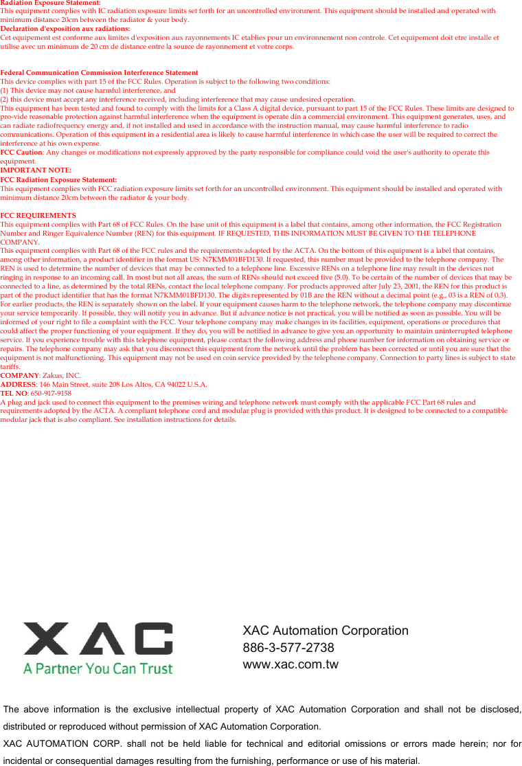 Radiation Exposure Statement: This equipment complies with IC radiation exposure limits set forth for an uncontrolled environment. This equipment should be installed and operated with minimum distance 20cm between the radiator &amp; your body. Declaration d&apos;exposition aux radiations: Cet equipement est conforme aux limites d&apos;exposition aux rayonnements IC etablies pour un environnement non controle. Cet equipement doit etre installe et utilise avec un minimum de 20 cm de distance entre la source de rayonnement et votre corps.   Federal Communication Commission Interference Statement This device complies with part 15 of the FCC Rules. Operation is subject to the following two conditions: (1) This device may not cause harmful interference, and (2) this device must accept any interference received, including interference that may cause undesired operation. This equipment has been tested and found to comply with the limits for a Class A digital device, pursuant to part 15 of the FCC Rules. These limits are designed to pro-vide reasonable protection against harmful interference when the equipment is operate din a commercial environment. This equipment generates, uses, and can radiate radiofrequency energy and, if not installed and used in accordance with the instruction manual, may cause harmful interference to radio communications. Operation of this equipment in a residential area is likely to cause harmful interference in which case the user will be required to correct the interference at his own expense. FCC Caution: Any changes or modifications not expressly approved by the party responsible for compliance could void the user&apos;s authority to operate this equipment. IMPORTANT NOTE: FCC Radiation Exposure Statement: This equipment complies with FCC radiation exposure limits set forth for an uncontrolled environment. This equipment should be installed and operated with minimum distance 20cm between the radiator &amp; your body.    FCC REQUIREMENTS This equipment complies with Part 68 of FCC Rules. On the base unit of this equipment is a label that contains, among other information, the FCC Registration Number and Ringer Equivalence Number (REN) for this equipment. IF REQUESTED, THIS INFORMATION MUST BE GIVEN TO THE TELEPHONE COMPANY. This equipment complies with Part 68 of the FCC rules and the requirements adopted by the ACTA. On the bottom of this equipment is a label that contains, among other information, a product identifier in the format US: N7KMM01BFD130. If requested, this number must be provided to the telephone company. The REN is used to determine the number of devices that may be connected to a telephone line. Excessive RENs on a telephone line may result in the devices not ringing in response to an incoming call. In most but not all areas, the sum of RENs should not exceed five (5.0). To be certain of the number of devices that may be connected to a line, as determined by the total RENs, contact the local telephone company. For products approved after July 23, 2001, the REN for this product is part of the product identifier that has the format N7KMM01BFD130. The digits represented by 01B are the REN without a decimal point (e.g., 03 is a REN of 0.3). For earlier products, the REN is separately shown on the label. If your equipment causes harm to the telephone network, the telephone company may discontinue your service temporarily. If possible, they will notify you in advance. But if advance notice is not practical, you will be notified as soon as possible. You will be informed of your right to file a complaint with the FCC. Your telephone company may make changes in its facilities, equipment, operations or procedures that could affect the proper functioning of your equipment. If they do, you will be notified in advance to give you an opportunity to maintain uninterrupted telephone service. If you experience trouble with this telephone equipment, please contact the following address and phone number for information on obtaining service or repairs. The telephone company may ask that you disconnect this equipment from the network until the problem has been corrected or until you are sure that the equipment is not malfunctioning. This equipment may not be used on coin service provided by the telephone company. Connection to party lines is subject to state tariffs. COMPANY: Zakus, INC. ADDRESS: 146 Main Street, suite 208 Los Altos, CA 94022 U.S.A. TEL NO: 650-917-9158 A plug and jack used to connect this equipment to the premises wiring and telephone network must comply with the applicable FCC Part 68 rules and requirements adopted by the ACTA. A compliant telephone cord and modular plug is provided with this product. It is designed to be connected to a compatible modular jack that is also compliant. See installation instructions for details.   The  above  information  is  the  exclusive  intellectual  property  of  XAC  Automation  Corporation  and  shall  not  be  disclosed, distributed or reproduced without permission of XAC Automation Corporation.     XAC  AUTOMATION  CORP.  shall  not  be  held  liable  for  technical  and  editorial  omissions  or  errors  made  herein;  nor  for incidental or consequential damages resulting from the furnishing, performance or use of his material. XAC Automation Corporation 886-3-577-2738 www.xac.com.tw 