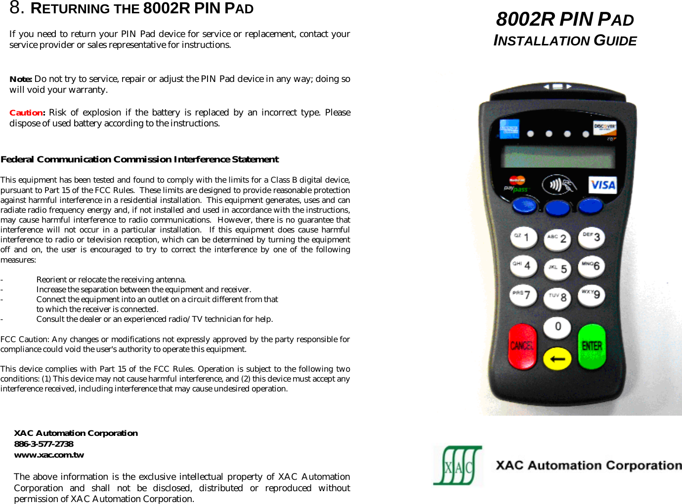  8. RETURNING THE 8002R PIN PAD  If you need to return your PIN Pad device for service or replacement, contact your service provider or sales representative for instructions.   Note: Do not try to service, repair or adjust the PIN Pad device in any way; doing so will void your warranty.  Caution: Risk of explosion if the battery is replaced by an incorrect type. Please dispose of used battery according to the instructions.   Federal Communication Commission Interference Statement  This equipment has been tested and found to comply with the limits for a Class B digital device, pursuant to Part 15 of the FCC Rules.  These limits are designed to provide reasonable protection against harmful interference in a residential installation.  This equipment generates, uses and can radiate radio frequency energy and, if not installed and used in accordance with the instructions, may cause harmful interference to radio communications.  However, there is no guarantee that interference will not occur in a particular installation.  If this equipment does cause harmful interference to radio or television reception, which can be determined by turning the equipment off and on, the user is encouraged to try to correct the interference by one of the following measures:  -  Reorient or relocate the receiving antenna. -  Increase the separation between the equipment and receiver. -  Connect the equipment into an outlet on a circuit different from that to which the receiver is connected. - Consult the dealer or an experienced radio/TV technician for help.  FCC Caution: Any changes or modifications not expressly approved by the party responsible for compliance could void the user&apos;s authority to operate this equipment.  This device complies with Part 15 of the FCC Rules. Operation is subject to the following two conditions: (1) This device may not cause harmful interference, and (2) this device must accept any interference received, including interference that may cause undesired operation.    XAC Automation Corporation 886-3-577-2738 www.xac.com.tw  The above information is the exclusive intellectual property of XAC Automation Corporation and shall not be disclosed, distributed or reproduced without permission of XAC Automation Corporation.  8002R PIN PAD  INSTALLATION GUIDE                                                                                                