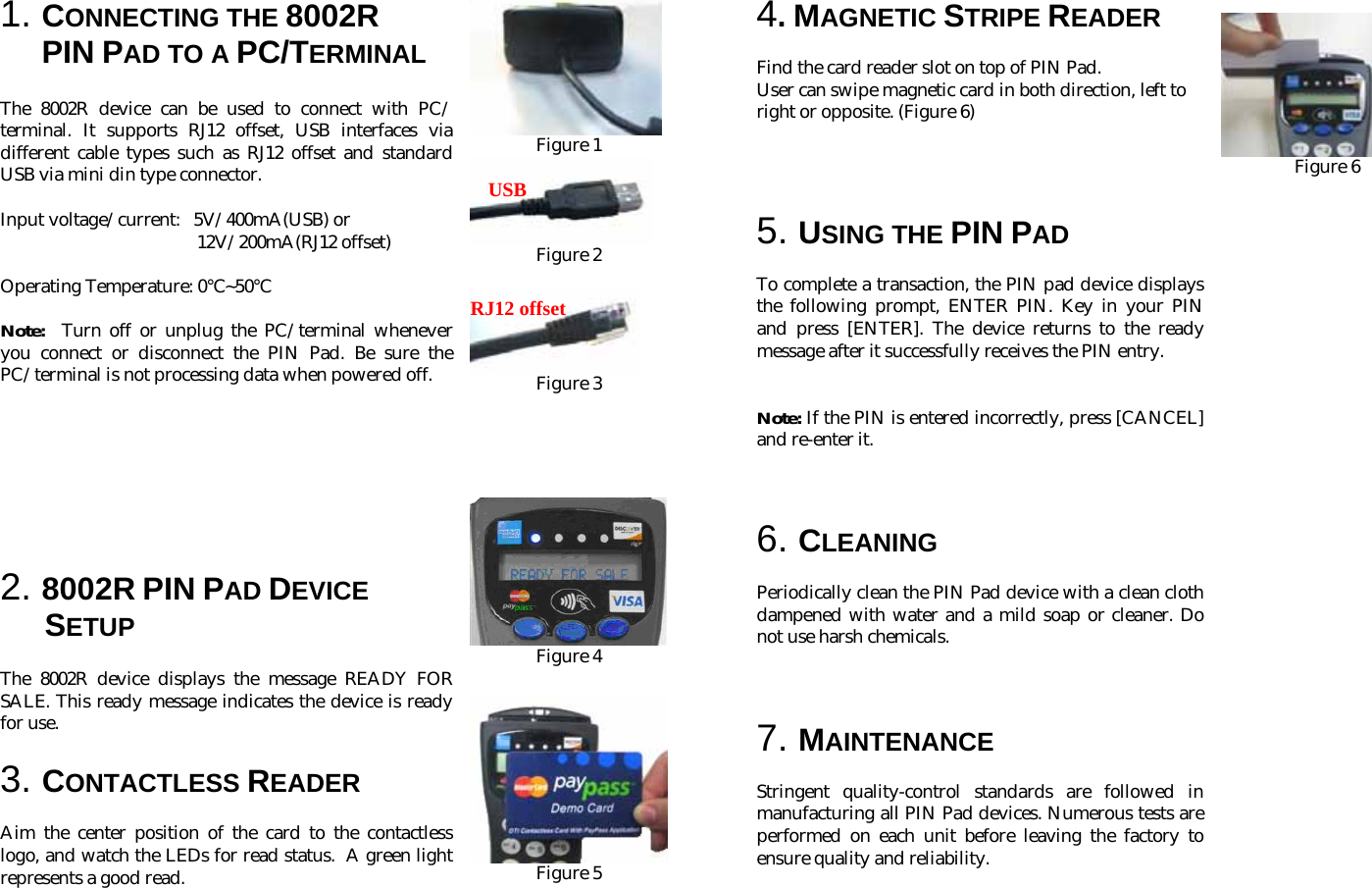 1. CONNECTING THE 8002R  PIN PAD TO A PC/TERMINAL    The 8002R device can be used to connect with PC/ terminal. It supports RJ12 offset, USB interfaces via different cable types such as RJ12 offset and standard USB via mini din type connector.  Input voltage/current:   5V/400mA(USB) or  12V/200mA(RJ12 offset)  Operating Temperature: 0 ~50℃℃                                                   Note:  Turn off or unplug the PC/terminal whenever you connect or disconnect the PIN Pad. Be sure the PC/terminal is not processing data when powered off.         2. 8002R PIN PAD DEVICE   SETUP  The 8002R device displays the message READY FOR SALE. This ready message indicates the device is ready for use.    3. CONTACTLESS READER  Aim the center position of the card to the contactless logo, and watch the LEDs for read status.  A green light represents a good read.         Figure 1  Figure 2   Figure 3       Figure 4   Figure 5       4. MAGNETIC STRIPE READER  Find the card reader slot on top of PIN Pad.  User can swipe magnetic card in both direction, left to right or opposite. (Figure 6)     5. USING THE PIN PAD  To complete a transaction, the PIN pad device displays the following prompt, ENTER PIN. Key in your PIN and press [ENTER]. The device returns to the ready message after it successfully receives the PIN entry.   Note: If the PIN is entered incorrectly, press [CANCEL] and re-enter it.    6. CLEANING  Periodically clean the PIN Pad device with a clean cloth dampened with water and a mild soap or cleaner. Do not use harsh chemicals.    7. MAINTENANCE  Stringent quality-control standards are followed in manufacturing all PIN Pad devices. Numerous tests are performed on each unit before leaving the factory to ensure quality and reliability.               Figure 6                                                           USBRJ12 offset