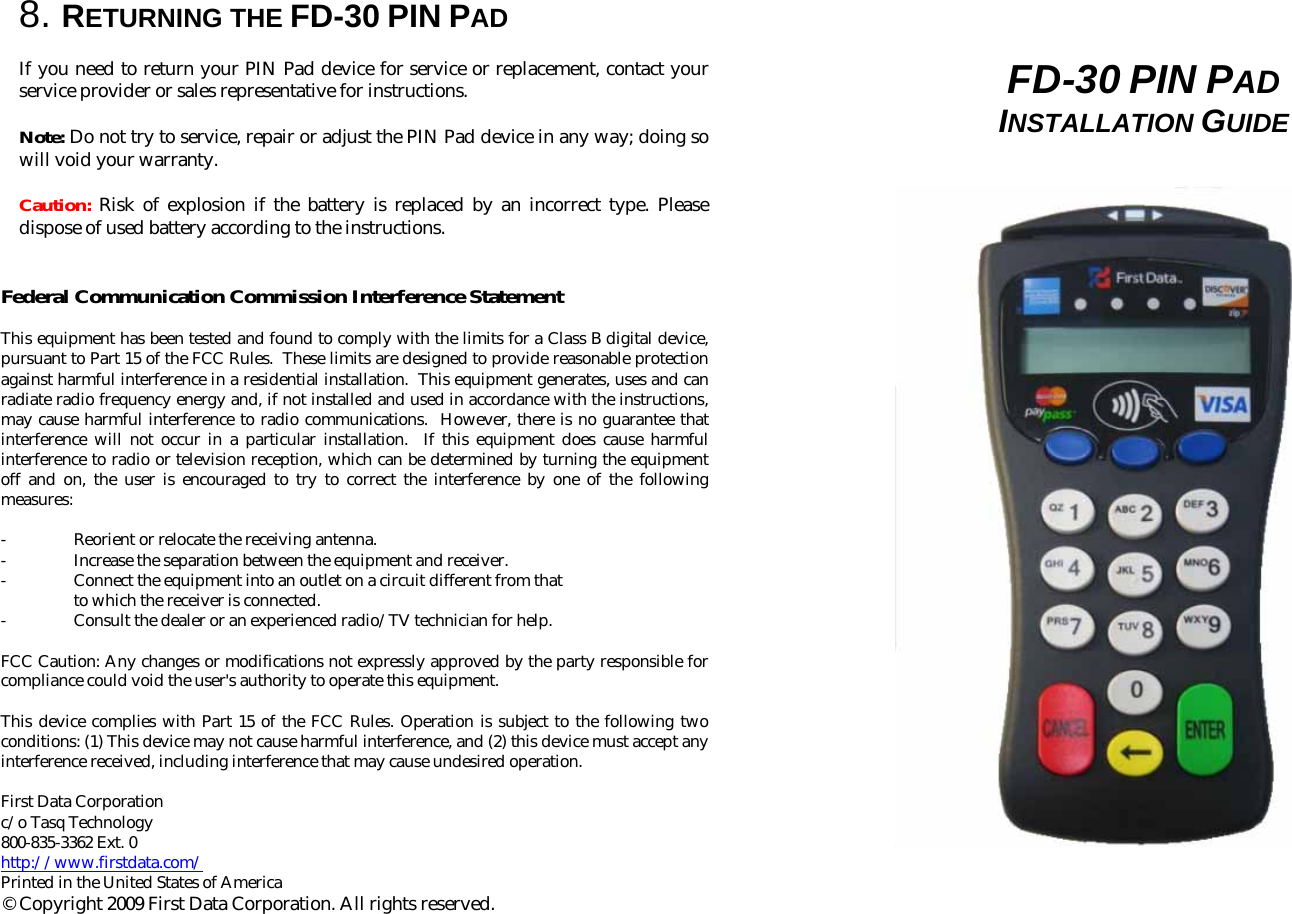  8. RETURNING THE FD-30 PIN PAD  If you need to return your PIN Pad device for service or replacement, contact your service provider or sales representative for instructions.  Note: Do not try to service, repair or adjust the PIN Pad device in any way; doing so will void your warranty.  Caution: Risk of explosion if the battery is replaced by an incorrect type. Please dispose of used battery according to the instructions.   Federal Communication Commission Interference Statement  This equipment has been tested and found to comply with the limits for a Class B digital device, pursuant to Part 15 of the FCC Rules.  These limits are designed to provide reasonable protection against harmful interference in a residential installation.  This equipment generates, uses and can radiate radio frequency energy and, if not installed and used in accordance with the instructions, may cause harmful interference to radio communications.  However, there is no guarantee that interference will not occur in a particular installation.  If this equipment does cause harmful interference to radio or television reception, which can be determined by turning the equipment off and on, the user is encouraged to try to correct the interference by one of the following measures:  -  Reorient or relocate the receiving antenna. -  Increase the separation between the equipment and receiver. -  Connect the equipment into an outlet on a circuit different from that to which the receiver is connected. - Consult the dealer or an experienced radio/TV technician for help.  FCC Caution: Any changes or modifications not expressly approved by the party responsible for compliance could void the user&apos;s authority to operate this equipment.  This device complies with Part 15 of the FCC Rules. Operation is subject to the following two conditions: (1) This device may not cause harmful interference, and (2) this device must accept any interference received, including interference that may cause undesired operation.  First Data Corporation  c/o Tasq Technology 800-835-3362 Ext. 0 http://www.firstdata.com/ Printed in the United States of America © Copyright 2009 First Data Corporation. All rights reserved.       FD-30 PIN PAD  INSTALLATION GUIDE                                                                                                              