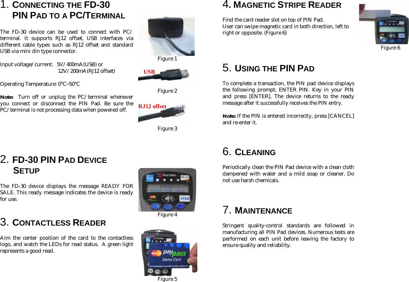 1. CONNECTING THE FD-30  PIN PAD TO A PC/TERMINAL    The FD-30 device can be used to connect with PC/ terminal. It supports RJ12 offset, USB interfaces via different cable types such as RJ12 offset and standard USB via mini din type connector.  Input voltage/current:   5V/400mA(USB) or  12V/200mA(RJ12 offset)  Operating Temperature: 0 ~50℃℃                                                   Note:  Turn off or unplug the PC/terminal whenever you connect or disconnect the PIN Pad. Be sure the PC/terminal is not processing data when powered off.       2. FD-30 PIN PAD DEVICE   SETUP  The FD-30 device displays the message READY FOR SALE. This ready message indicates the device is ready for use.     3. CONTACTLESS READER  Aim the center position of the card to the contactless logo, and watch the LEDs for read status.  A green light represents a good read.              Figure 1  Figure 2   Figure 3        Figure 4   Figure 5      4. MAGNETIC STRIPE READER  Find the card reader slot on top of PIN Pad.  User can swipe magnetic card in both direction, left to right or opposite. (Figure 6)     5. USING THE PIN PAD  To complete a transaction, the PIN pad device displays the following prompt, ENTER PIN. Key in your PIN and press [ENTER]. The device returns to the ready message after it successfully receives the PIN entry.  Note: If the PIN is entered incorrectly, press [CANCEL] and re-enter it.    6. CLEANING  Periodically clean the PIN Pad device with a clean cloth dampened with water and a mild soap or cleaner. Do not use harsh chemicals.    7. MAINTENANCE  Stringent quality-control standards are followed in manufacturing all PIN Pad devices. Numerous tests are performed on each unit before leaving the factory to ensure quality and reliability.                Figure 6                                                           USBRJ12 offset